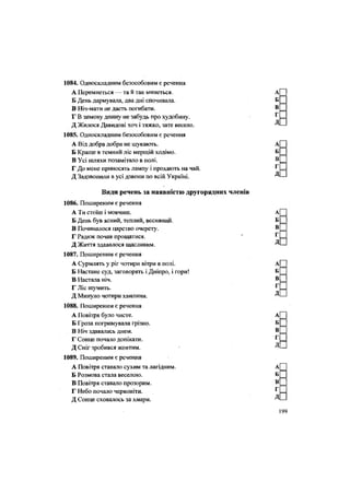 1084. Односкладним безособовим є речення
А Перемнеться — та й так минеться. А
Б День дармувала, два дні спочивала. Б
В Ніч-мати не дасть погибати. В =
Г В зимову днину не забудь про худобину. • Г =
Д Жилося Давидові хоч і тяжко, зате весело. Д -
1085. Односкладним безособовим є речення
А Від добра добра не шукають. А[
Б Краще в темний ліс мерщій ходімо. Б
В Усі шляхи позамітало в полі. В _
Г До мене приносять лампу і прохають на чай. г
=
Д Задзвонили в усі дзвони по всій Україні. Д.
Види речень за наявністю другорядних членів
1086. Поширеним є речення
А Ти стоїш і мовчиш. А
Б День був ясний, теплий, весняний. Б
В Починалося царство очерету. В
Г Радюк почав прощатися. " Г
Д Життя здавалося щасливим. Д
1087. Поширеним є речення
А Сурмлять у ріг чотири вітри в полі. А
Б Настане суд, заговорять і Дніпро, і гори! Б
В Настала ніч. В
Г Ліс шумить. г
Д Минуло чотири хвилини. Д
1088. Поширеним є речення
А Повітря було чисте. А
Б Гроза погримувала грізно. Б
В Ніч здавалась днем. В
Г Сонце почало доткати. Г
Д Сніг зробився жовтим. ' Д
1089. Поширеним є реченця
А Повітря ставало сухим та лагідним. А
Б Розмова стала веселою. Б
В Повітря ставало прозорим. В
Г Небо почало червоніти. г
Д Сонце сховалось за хмари. Д
 