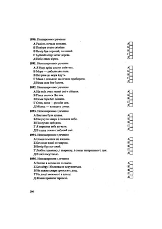 1090. Поширеним є речення
А Радість почала зникати.
Б Повітря стало свіжіше.
В Вечір був зоряний, пісенний.
Г Буйний вітер хитає дерева.
Д Небо стало сірим.
1091. Непоширеним є речення
А Я буду крізь сльози сміятись.
Б Море — рибальське поле.
В Всі ріки до моря йдуть.
Г Мама з донькою закінчили прибирати.
Д Нема села без болота.
1092. Непоширеним є речення
А На моїх очах перші сніги зійшли.
Б Річка звалася Леглич.
В Нема гори без долини.
Г Степ, поля — розкіш моя.
Д Місяць — козацьке сонце.
1093. Непоширеним є речення
А Вистава була цікава.
Б Насунули хмари і оповили небо.
В Послухаю цей дощ.
Г Я перестав тебе шукати.
Д В садку лежав глибокий сніг.
1094. Непоширеним є речення
А Сонця в мішок не вловиш.
Б Без води каші не звариш.
В Вечір був погожий.
Г Любіть травинку, і тваринку, і сонце завтрашнього дня.
Д В лісі посутеніло.
1095. Непоширеним є речення
А Вогню в соломі не сховаєш.
Б Без вітру і билинка не ворухнеться.
В Не кожна хмара приносить дощ.
Г На дощі змокнеш і в плащі.
Д Жінки правили теревені.
200
 