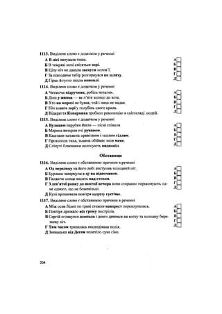 1113. Виділене слово є додатком у реченні
А В лісі панувала тиша. А[
Б В темряві ночі світяться зорі. Б _
В Цілу ніч не давали заснути солов'ї. ® =
Г За півгодини табір розгорнувся по шляху. г
=
Д Гірко й густо пахли коноплі. Д -
1114. Виділене слово є додатком у реченні
А Читаючи підручник, робіть нотатки. А
Б Дощ у жнива — як п'яте колесо до воза. Б
В Хто на морозі не бував, той і лиха не видав. В =
Г Ніч ховала зорі у голубінь свого крила. Г =
Д Відкриття Коперника зробило революцію в світогляді людей. Д -
1115. Виділене слово є додатком у реченні
А Вулицею парубки йшли — пісні співали А
Б Марина витерла очі рукавом. Б _
В Каштани хитають привітним і теплим гіллям. В =
Г Прохолода тиха, тьмяна обіймає знов мене. ^ =
Д Сліпучі блискавки полосують виднокіл. Д -
Обставини
1116. Виділене слово є обставиною причини в реченні
А Од переляку на його лобі виступив холодний піт. А[
Б Бурлаки завернули в яр на відпочинок. Б _
В Палаюче сонце висить над степом. В =
Г 3 дев'ятої ранку до шостої вечора вони старанно переконують од- ^=
не одного, що не божевільні. Д -
Д Кулі прошивали повітря щоразу густіше.
1117. Виділене слово є обставиною причини в реченні
А Між осик білих по траві стежки навхрест переплутались. А
Б Повітря дрижало від грому пострілів. Б
В Сергій оглянувся довкола і довго дивився на вогку та холодну бере- В[
г
зневу НІЧ. 1
Г Тим часом трапилась несподівана подія. Д •
Д Зненацька від Десни полетіло сухе сіно.
204
 