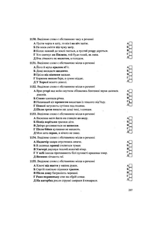1130. Виділене слово є обставиною часу в реченні
А Пусти чорта в хату, то він і на піч залізе.
Б Не носи сміття під чужу хату.
В Колос повний до землі гнеться, а пустий угору дереться.
Г Хто святкує на Пилипа, той буде голий, як липа.
Д Вчи лінивого не молотом, а голодом.
1131. Виділене слово є обставиною місця в реченні
А Його й муха крилом вб'є.
Б Дощі випадали щоденно.
В Цвіли під вікнами мальви.
Г Боржник весело бере, а сумно віддає.
Д У Хоролі всього доволі.
1132. Виділене слово є обставиною місця в реченні
А Враз угорі над моїм смутком обізвались бентежні звуки далеких
дзвонів.
Б Сонно хлюпала річка.
В Наляканий кіт прожогом вискочив із темного під'їзду.
Г Поволі загусають сутінки над полями.
Д Після грози випали ще дощі тихі, з сонцем.
1133. Виділене слово є обставиною місця в реченні
А Василева мати йшла на станцію по воду.
Б Попід ворітьми гралися діти.
В Дніпро розливається не щовесни.
Г Після бійки кулаками не махають.
Д Моя хата скраю, я нічого не знаю.
1134. Виділене слово є обставиною місця в реченні
А Надвечір хмари опустились нижче.
Б В долинах вранці стелиться туман.
В Увечері дмухнув теплий вологий вітер.
Г У небі інколи пропливають білі пухнасті крижини хмар.
Д Весняно зітхають гаї.
1135. Виділене слово .є обставиною місця в реченні
А Ключі від щастя у наших руках.
Б Сергій повільно піднявся трапом.
В Після дощу багряніють черешні.
Г Рано-пораненьку стає на обрій сонце.
Д На пагорбах росли стрункі смереки й кипариси.
 