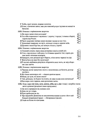 Г Хліба, змиті дощем, яскраво зеленіли,
Д Клим, з бичачою шиєю, мав уже власний розум і кулаки не менші за
батькові.
1153. Речення з порівняльним зворотом
А Як гарно пахне сіном молодим! А
Б Усе ніби поменшало і звузилось: і дорога, і городи, і стежка в березі, Б
і круча над Россю. в
В Чисте морозяне повітря немов наливає наснагою все тіло. Г
Г Білосніжні хмаринки, як пір'я, легенько пливуть краями неба. Д
Д Духмяно пахли бур'яни, як пахнуть тільки у серпні.
1154. Речення з порівняльним зворотом
А Осяяний сонцем, перед нами розкрився зовсім новий світ. А
Б Степ, струснувши з себе росу та зігнавши примітні тіні, горить рів- Б
ним жовто-зеленим кольором. В
В Навкруги, мов дніпрові круті береги, стіни жител червоні та сірі. Г
Г Життя було як вірш без пунктуації. Д
Д Її постать відбивала рішучість обороняти свою честь, як звір оборо-
няє своє життя.
1155. Речення з порівняльним зворотом
А Черниш дістав трикутник листа і, нахилившись до багаття, розгор- А
нув його. Б
Б Як тільки заплющую очі — кімната раптом щезає. в
В Може, ви чули, як пахне земля? Г
Г Гей, дубоньку, чи будеш ти стояти, як сива голова моя схитнеться? Д
Д Все море стало червоне, наче розпечене залізо.
1156. Кому перед як (мов, наче, немов, ніби, як і, ніж і тощо) потрібно поста
вити в реченні (розділові знаки пропущено)
А Це місто прекрасне як усмішка долі. А
Б Дощ ллє як з відра. Б
В Руки зробилися як лід. в
Г Про масштаби Довженка як письменника можна судити з його най- г
більшої літературної праці -— «Зачарованої Десни». Д
Д Сидів не більш як півгодини.
211
 