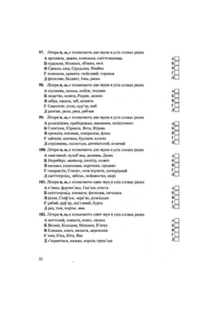 97. Літери я, ю, є позначають два звуки в усіх словах рядка
А щотижня, лижня, конюшня, сміттєзвалище
Б ґуральня, Мюнхен, збіжжя, нюх
В Єрихон, юка, Єрусалим, Ямайка
Г понюшка, крякати, гюйсовий, горлиця
Д фюзеляж, бюджет, бязь, ряска
98. Літери я, ю, є позначають два звуки в усіх словах рядка
А підтяжка, лялька, любов, людина
Б людство, конюх, Рюрик, дюшес
В зябра, лякати, зяб, нюняти
Г Євангеліє, стою, кур'єр, ямб
Д рюкзак, рюш, ряса, рябчик
99. Літери я, ю, є позначають два звуки в усіх словах рядка
А роздоріжжя, прибережжя, навмання, попідтинню
Б Єсентуки, Юрмала, Ялта, Ятрань
В грюкати, плюмаж, плюралізм, флюс
Г зайченя, вовченя, бусленя, козеня
Д стрілянина, поллється, днювальний, козячий
100. Літери я, ю, с позначають два звуки в усіх словах рядка
А смаглявий, кулеб'яка, дюжина, Дюма
Б Нюрнберг, манікюр, пюпітр, сюжет
В мюзикл, конюшина, корюшка, прядиво
Г євхаристія, Єгипет, позв'язувати, двоюрідний
Д сміттєпровід, зяблик, зюйдвестка, кюрі
101. Літери я, ю, є позначають один звук в усіх словах рядка
А п'явка, фортеп'яно, Гап'юк, стаття
Б сміттєпровід, клювати, фюзеляж, патякати
В рілля, Стеф'юк, черв'як, розкішшю
Г рябий, арф'яр, від'ємний, буряк
Д ряд, тюк, портьє, яма.
102. Літери я, ю, с позначають один звук в усіх словах рядка
А життєвий, нявкати, коню, лялька
Б Японія, Коломия, Мюнхен, В'ятка
В Клязьма, ключ, нюхати, церемонія
Г юка, Юда, Юта, Ява
Д з'юрмитися, кальян, корпія, прем'єра
22
 