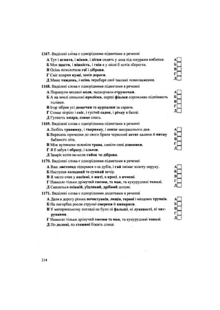 1167. Виділені слова є однорідними підметами в реченні
А Тут і ягнята, і жінки, і дітки сидять у дощ під шкурами кибитки. А|
Б Моє щастя, і ніжність, і гнів я у пісні б хотів зберегти. Б _
В Осінь позолотила гаї і діброви. В _
Г Сніг покрив кущі, замів дороги. Г =
Д Мине тиждень, і осінь перебере свої законні повноваження. Д'—
1168. Виділені слова є однорідними підметами в реченні
А Поринули весняні води, задзюрчали струмочки. А|
Б А на землі синьоокі проліски, перші фіалки соромливо піднімають Б _
голівки. ® _
В Ігор зібрав усі дощечки та цурпалки за сараєм. Г =
Г Сонце зігріло і сніг, і густий садок, і річку в балці. Д'—
Д Гуляють хмари, сонце спить.
1169. Виділені слова є однорідними підметами в реченні
А Любіть травинку, і тваринку, і сонце завтрашнього дня. А|
Б Вересень причепив до свого бриля червоний кетяг калини й нитку Б _
бабиного літа. Б _
В Між вуликами зеленіла трава, синіли сині дзвоники. Г =
Г Я б забув і образу, і сльози. ™—
Д Замріє коли-не-коли гайок чи діброва.
1170. Виділені слова є однорідними підметами в реченні
А Вже листопад підкрався з-за дубів, і гай знімає золоту перуку. А
Б Наступав холодний та сумний вечір. Б =
В Я часто спав у насінні, в житі, в просі, в ячмені. В __
Г Навколо тільки дрімучий тютюн, та мак, та кукурудзяні тополі. Г =
Д Сиплеться осінній, уїдливий, дрібний ДОЩИК. Д ' —
1171. Виділені слова є однорідними додатками в реченні
А Дали в дорогу різних почастунків, лящів, тарані і місцевих трунків. А[
Б На пагорбах росли стрункі смереки й кипариси. Б =
В У материнському погляді не було ні фальші, ні лукавості, ні хит- В __
рування. Г
Г Навколо тільки дрімучий тютюн та мак, та кукурудзяні тополі. Д'—
Д По долині, по стежині біжить сонце.
214
 