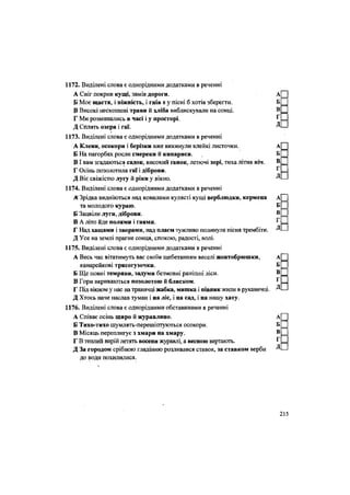 1172. Виділені слова є однорідними додатками в реченні
А Сніг покрив кущі, замів дороги. А[
Б Моє щастя, і ніжність, і гнів я у пісні б хотів зберегти. Б
В Високі нескошені трави й хліба виблискували на сонці. В
Г Ми розминались в часі і у просторі. г
=
Д Сплять озера і гаї. ^ -
1173. Виділені слова є однорідними додатками в реченні
А Клени, осокори і берізки вже викинули клейкі листочки. А[
Б На пагорбах росли смереки й кипариси. Б
ВІ вам згадаються садок, високий ґанок, летючі зорі, тиха літня ніч. В
Г Осінь позолотила гаї і діброви. Г =
Д Віє свіжістю лугу й ріки у ВІКНО. Д -
1174. Виділені слова є однорідними додатками в реченні
А Зрідка видніються над ковилами кулясті кущі верблюдки, кермена
та молодого кураю.
Б Зацвіли луги, діброви.
В А літо йде полями і гаями.
Г Над хащами і зворами, над плаєм тужливо полинула пісня трембіти.
Д Усе на землі прагне сонця, спокою, радості, волі.
1175. Виділені слова є однорідними додатками в реченні
А Весь час вітатимуть вас своїм щебетанням веселі жовтобрюшки, А[
канарейкові трясогузочки. Б
Б Ще повні темряви, задуми безмовні ранішні ліси. В
В Гори вкриваються позолотою й блиском. Г =
Г Під вікном у нас на травичці жабка, мишка і півник жили в рукавичці. Д •
Д Хтось наче наслав туман і на ліс, і на сад, і на нашу хату.
1176. Виділені слова є однорідними обставинами в реченні
А Співає осінь щиро й журавлино. А[
Б Тихо-тихо шумлять-перешіптуються осокори. Б
В Місяць переплигує з хмари на хмару. В
Г В теплий вирій летять восени журавлі, а весною вертають. г
=
Д За городом срібною гладінню розливався ставок, за ставком верби Д -
до води похилилися.
215
 