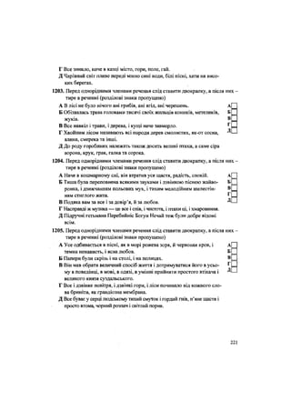 Г Все зникло, наче в казці місто, гори, поле, гай.
Д Чарівний світ пливе переді мною сині води, білі пісні, хати на висо-
ких берегах.
1203. Перед однорідними членами речення слід ставити двокрапку, а після них -
тире в реченні (розділові знаки пропущено)
А В лісі не було нічого ані грибів, ані ягід, ані черешень. А
Б Обізвалась трава головами тисячі своїх жильців коників, метеликів, Б
жуків. В
В Все навкіл і трави, і дерева, і кущі наче завмерло. г
Г Хвойним лісом називають всі породи дерев смолистих, як-от сосна, Д
ялина, смерека та інші.
Д До роду горобиних належать також досить великі птахи, а саме сіра
ворона, крук, грак, галка та сорока.
1204. Перед однорідними членами речення слід ставити двокрапку, а після них
тире в реченні (розділові знаки пропущено)
А Наче в кошмарному сні, він втратив усе щастя, радість, спокій. А
Б Тиша була переповнена всякими звуками і дзвінкою піснею жайво- Б
ронка, і дзижчанням польових мух, і тихим мелодійним шелестін- В
ням стиглого жита. г
В Подяка вам за все і за довір'я, й за любов. Д
Г Насправді ж музика — це все і спів, і чистота, і птахи ці, і хмаровиння.
Д Підручні гетьмана Перебийніс Богун Нечай теж були добре відомі
всім.
1205. Перед однорідними членами речення слід ставити двокрапку, а після них
тире в реченні (розділові знаки пропущено)
А Усе одбивається в пісні, як в морі рожева зоря, й червоная кров, і А
темна ненависть, і ясна любов. Б
Б Папери були скрізь і на столі, і на полицях. В
В Він мав обрати величний спосіб життя і дотримуватися його в усьо- Г
му в поведінці, в мові, в одязі, в умінні прийняти простого втікача і Д
великого князя суздальського.
Г Все і дзвінке повітря, і дзвінкі гори, і ліси починало від кожного сло-
ва бриніти, як грандіозна мембрана.
Д Все буває у серці людському тихий смуток і гордий гнів, п'яне щастя і
просто втома, чорний розпач і світлий порив.
221
 