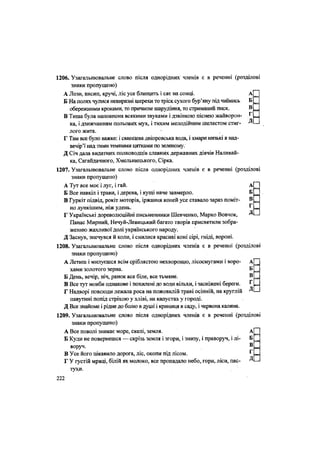 1206. Узагальнювальне слово після однорідних членів є в реченні (розділові
знаки пропущено)
А Лози, висип, кручі, ліс усе блищить і сяє на сонці. А
Б На полях чулися невиразні шерехи то тріск сухого бур'яну під чиїмись Б
обережними кроками, то причаєне шарудіння, то стриманий писк. В
В Тиша була наповнена всякими звуками і дзвінкою піснею жайворон- Т
• Д
ка, і дзижчанням польових мух, і тихим мелодшним шелестом стиг-
лого жита.
Г Там все було важке: і свинцева дніпровська вода, і хмари низькі в над-
вечір'ї над тими темними цятками по зеленому.
Д Січ дала видатних полководців славних державних діячів Наливай-
ка, Сагайдачного, Хмельницького, Сірка.
1207. Узагальнювальне слово після однорідних членів є в реченні (розділові
знаки пропущено)
А Тут все моє і луг, і гай. А
Б Все навкіл і трави, і дерева, і кущі наче завмерло. Б
В Гуркіт підвід, рокіт моторів, іржання коней усе ставало зараз поміт- В
но лункішим, ніж удень. г
Г Українські дореволюційні письменники Шевченко, Марко Вовчок, Д
Панас Мирний, Нечуй-Левицький багато творів присвятили зобра-
женню жахливої долі українського народу.
Д Заснув, знечувся й коли, і снилися красиві коні сірі, гніді, вороні.
1208. Узагальнювальне слово після однорідних членів є в реченні (розділові
знаки пропущено)
А Летиш і милуєшся всім сріблястою нехворощю, лісосмугами і воро- А
хами золотого зерна. Б
Б День, вечір, ніч, ранок все біле, все тьмяне. В
В Все тут мовби однакове і похилені до води вільхи, і засніжені береги. Г
Г Надворі повсюди лежала роса на пожовклій траві осінній, на круглій Д
павутині попід стріхою у хліві, на капустах у городі.
Д Все знайоме і рідне до болю в душі і криниця в саду, і червона калина.
1209. Узагальнювальне слово після однорідних членів є в реченні (розділові
знаки пропущено)
А Все поволі зникає море, скелі, земля. А
Б Куди не повернешся — скрізь земля і згори, і знизу, і праворуч, і лі- Б
воруч. В
В Усе його цікавило дорога, ліс, окопи під лісом. ^
Г У густій мряці, білій як молоко, все пропадало небо,,гори, ліси, пас- Д
тухи.
222
 