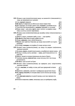 1231. Вставне слово (словосполучення) вказує на впевненість (невпевненість) у
тому, що повідомляється, в реченні
АІ ось, нарешті, вершина А
Б На щастя, її запросила до себе на село наша старша тітка. Б
В Десь надсадно, як на заріз, ревіло теля, очевидно, загубивши матку. в
Г Голос його був не рокований, а, навпаки, бадьорий та глузливий. г
Д Немає сонця — десь воно, проте, живе і світить: за хмарами пливу- Д
чими, за снігом, за млою переливною.
1232. Вставне слово (словосполучення) дає емоційну оцінку повідомлюваному в
реченні
А Доброго, кажуть, дожидати треба, а лихе — само прийде. А
Б На щастя, літак ішов по курсу майже на схід. Б
В Літаки, здавалось, ідуть зовсім беззвучно... в
Г Взагалі, мені здається, Серьожка, що люди стали начебто ще згурто- '
ванішими. Д
Д Але шнур, очевидно, не загорівся, бо знову мигнув огнем
1233. Вставне слово (словосполучення), що вказує на джерело повідомлення,
виділене в реченні
А Не можна, кажуть, людині помолодшати, а подобрішати завжди можна. А
Б Ой піду я степом, лугом, заспіваю — може, доля й відгукнеться в те- Б
мнім гаю. В.
В Мабуть, людині не можна відриватися від рідного берега. Г
Г Сумління людське, виявляється, схоже на вулик, його теж можна Д
розтривожити.
Д На жаль, чудес на світі не буває.
1234. Вставне слово (словосполучення), що привертає увагу співрозмовника,
виділене в реченні
АІ того, можливо, не знайду я слова, щоб наш прекрасний оспівати А
світ. Б
Б Вершники, здавалось, зрослися з підібраними грудастими кіньми. В
В Він, правду мовлячи, не почував ніякої охоти вчитися гри на фор- г
теп'яні. Д
Г Та й, між нами кажучи, не дуже й заснеш, коли таке гарчання під
боком.
Д Остапові пощастило, однак, зачепитись якось за прибережну вёрбу.
228
 