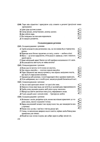 1240. Тире між підметом і присудком слід ставити в реченні (розділові знаки
пропущено)
А Гріш ціна пустим словам. А
Б Сонце низько, вечір близько, додому далеко. Б
В Два чоботи пара. В
Г Вік ізвікувати не пальцем перекивати. Г
Д Ти занадто романтик. Д
Складносурядне речення
1241. Складносурядним є речення
А Труби мінометів уже розпеклись так, що не можна було торкнутись А
рукою. Б
Б Привчав мене батько трудитись до поту, а мати — любити пісні. В
В Мати — це вічне одкровення, вічна радість природи, сталь і ніжність г
поезії життя.  Д
Г Краю мій рідний, краю! Багато по тобі пройшло-потопталося літ і віків.
Д Чи доводилось вам чути, як чайка кигиче?
1242. Складносурядним є речення
А Вода ума не мутить та й голови не смутить. А
Б Про землю піклуйся — золотим зерном милуйся. Б
В Тарас Шевченко ще змалку купався у тих віршах невідомих поетів, В
що звуть їх народними піснями. Г
Г Прожектор небо розсікає, і золоті аерозграї в його промінні мерехтять. Д
Д Усім найкращим, що є в моїй душі, завдячую рідній батьківській хаті.
1243. Складносурядним є речення
А Так по зимі приходять весни і по грозі сіяє синь. А
Б Навколо стояла така тиша, що чути було золотий дзвін переджнивності. Б
В Треба слову радощів додати, щоб уміло душу звеселять. в
Г Матері все життя дивляться нам услід, вирядивши в люди. Г
Д У всіх людей одна є спільна мова — братерська любов. Д
1244. Складносурядним є речення
А Встаньмо з колін, розірвімо пута, якими нас віками приковано до чо- А
рних скель, високо підведімо голови. Б
Б Народ захоплений танцем і все звужує коло так, що танцюристи мов в
у криниці. Г
В Пахне сіно лугове, і зав'язь в чистих росах Зріє. ^
Г Сонце, те невсипуще джерело всього життя, огріває своїм блискучим
Промінням усю землю.
Д Нехай не знає втоми та рука, що добре зерно в добру землю сіє.
230
 