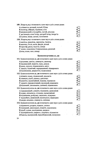 109. Літери я, ю, с позначають один звук в усіх словах рядка
А співжиття, воєнний, псячий, Юдея
Б ізолятор, ейфорія, підніжжя, м'яз
В мюнхенський, м'ясорубка, лютий, дієслово
Г диз'юнкція, комп'ютер, дистриб'ютор, інтерв'ю
Д ігуменя, іжиця, дюшес, полювання
110. Літери я, ю, с позначають один звук в усіх словах рядка
А малієць, канадієць, європеєць, італієць
Б малятко, Росія, копія, феєрія, дієвий
В ієрогліф, ряска, псуючи, спеція
Г полюс, подолянка, Сєверодонецьк, разючий
Д ятка, юзом, єнот, юнкер
Буквосполучення дз, дж
111. Буквосполучення дз, дж позначають один звук в усіх словах рядка
А родзинка, джміль, дзвякнути, джемпер
Б надзамковий, віджити, ґедзь, джоуль
В дзиґа, дзуськи, підживлювати, джгут
Г джиґун, підзвітний, переджнивний, піджарювати
Д підживлення, джеркотіти, підзаголовок
112. Буквосполучення дз, дж позначають один звук в усіх словах рядка
А віджати, ходжу, підзахисний, продзагін
Б дзвякати, дзьоб, джинси, дзвіночки
В дзвеніти, надзвичайний, піджива, підземелля
Г саджати, переджовтневий, надземний, віджимати
Д підземний, дзеленькати, дзвінкий, підживлення
113. Буквосполучення дз, дж позначають один звук в усіх словах рядка
А переджнивний, дзвеніти, підживиш, джмелиний
Б ходжу, відзначити, підземка, надзвичайний
В відзначення, розбуджу, надзелень, віджувати
Г надзьобати, джмелиний, відзвітувати, наджидати
Д джура, кинджал, дзвякнути, дзвіниця
114. Буквосполучення дз, дж позначають один звук в усіх словах рядка
А відзначити, роздати, піджати, дзвінок
Б підземний, джентльмен, віджити, віддзвонити
В дзьоб, іудзик, дослідження, джерело
Г віддзеркалення, дзеркало, дзюрчати, підземелля
Д бджола, надзвуковий, передзбиральний, відзвучати
24
 