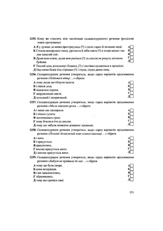 1255. Кому не ставлять між частинами складносурядного речення (розділові
знаки пропущено)
А Я у думках до мами пригорнулась (?) і стало гарно й затишно мені. А
Б Стояла непорушно тиша, урочиста й ніби свята (?) а згори валив і ва- Б
лив лапатий сніг. В
В Душа моя плаче, душа моя рветься (?) та сльози не ринуть потоком Г
буйним. Д
Г Теплий день розхлюпує блакить (?) і ластівки купаються в промінні.
Д Над ними білка їсть горішки (?) і стука, стука дятел-птах.
1256. Складносурядне речення утвориться, якщо серед варіантів продовження
речення «Здійнявся вітер ...» обрати
А тому люди застібнули пальта. А
Б і пішов дощ. Б
В піднялася курява. В
Г закружлявши листя. Г
Д холодний і неприємний. Д
1257. Складносурядне речення утвориться, якщо серед варіантів продовження
речення «Ми не вивчили уроки ...» обрати
А і мама нас насварила. А
Б і пішли гуляти. Б
В захопившись грою. В
Г тому боялися іти до школи. Г
Д тому що забули записати домашнє завдання. Д
1258. Складносурядне речення утвориться, якщо серед варіантів продовження
речення «Половіє безмежний клин озимої пшениці...» обрати
А і жита. А
Б і красується. Б
В красуючись. В
Г високе красується жито. Г
Д і високе красується жито. Д
1259. Складносурядне речення утвориться, якщо серед варіантів продовження
речення «Бабуся не прийшла до нас ...» обрати
А тому що була хвора. А
Б вона нездужала. Б
В і ми занепокоїлись. В
Г образившись. Г
Д тому ми гралися самі. Д
233
 