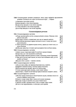 д
1260. Складносурядне речення утвориться, якщо серед варіантів продовження
речення «Сміється сніг скрізь на безмежжі доріг ...» обрати
А заводячи в гаю пісню веселу. А
Б вітер заводить в гаю пісню журливу. Б
В тому вітер заводить в гаю пісню журливу. В
Г і вітер заводить в гаю пісню журливу. Г
Д хоч вітер заводить в гаю пісню журливу. Д
Складнопідрядне речення
1261. Складнопідрядним є речення
А В яру шуміли верби густим, затишно-рівним співом, і бадьоро гомо- А
ніли на горі дуби. Б
Б Ріка вирує сонцем, а плавні вниз десь аж до лиманів синіють. В
В Під осінніми високими зорями затихають оселі, і тепер стає чутні- Г
шою мова роси.
Г Листя тріпотіло на деревах вздовж шляху, дарма що стояло тихе, со
нячне безвітря.
Д Обід вже давно був готовий, проте роздавати його не було наказу.
1262. Складнопідрядним є речення
А Цвіте земля, і простори морів її голублять синіми вітрами. А
Б Гора така, що з неї спускалися цілий день Б
В Темна хмара озвалася громом гучним, освітилась огнем блискавиці В
Г При світлі волі всі краї хороші, всі води гідні відбивати небо, усі гаї ^
подібні до Едему! Д
Д Будеш сіяти з сумом — вродить печаль.
1263. Складнопідрядним є речення
А Як усе-таки добре, що природа відроджується, зацвітає. А
Б Нарешті запалили свічку, та вітер одразу її погасив. Б
В Ніч колихала так ласкаво, проте не спалося ніяк. В
Г Слово може врятувати людину, слово може і вбити. Г
Д Дощ вшух, і окремі великі прозорі краплі повільно спадали з листу. Д
1264. Складнопідрядним є речення
А На білу гречку впали роси, веселі бджоли одгули, замовкло поле сто- А
голосе в обіймах золотої мли. Б
Б Знала я: скоро сонце зійде і казка ночі зникне назавжди. В
В Я знову згадав ті хвилини, що душу п'янили мені. Г
Г Місяць на небі, зіроньки сяють, тихо по морю човен пливе. Д
Д Сичі в гаю перекликались, та ясен раз у раз скрипів.
234
 