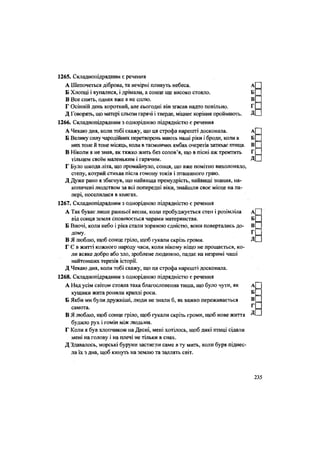 1265. Складнопідрядним є речення
А Шепочеться діброва, та вечірні пливуть небеса. А
Б Хлопці і купалися, і дрімали, а сонце ще високо стояло. Б
В Все спить, однак вже я не сплю. В
Г Осінній день короткий, але Сьогодні він згасав надто повільно. Г
Д Говорять, що матері сльози гарячі і тверде, міцнеє коріння проймають. Д
1266. Складнопідрядним з однорідною підрядністю є речення
А Чекаю дня, коли тобі скажу, що ця строфа нарешті досконала. А
Б Велику силу чародійних перетворень мають наші ріки і броди, коли в Б
них тоне й тоне місяць, коли в таємничих ямбах очеретів затихає птиця. В
В Ніколи я не знав, як тяжко жить без солов'я, що в пісні аж тремтить Г
тільцем своїм маленьким і гарячим. Д
Г Було шкода літа, що промайнуло, сонця, що вже помітно вихолоняло,
степу, котрий стихав після гомону токів і пташиного граю.
Д Дуже рано я збагнув, що найвища премудрість, найвищі знання, на-
копичені людством за всі попередні віки, знайшли своє місце на па-
пері, поселилися в книгах.
1267. Складнопідрядним з однорідною підрядністю є речення
А Так буває лише ранньої весни, коли пробуджується степ і розімліла А
від сонця земля сповнюється чарами материнства. Б
Б Вночі, коли небо і ріка стали зоряною єдністю, вони повертались до- В
дому. Г
В Я люблю, щоб сонце гріло, щоб гукали скрізь громи. Д
Г С в житті кожного народу часи, коли нікому ніщо не прощається, ко-
ли всяке добро або зло, зроблене людиною, падає на незримі чаші
найтонших терезів історії.
Д Чекаю дня, коли тобі скажу, що ця строфа нарешті досконала.
1268. Складнопідрядним з однорідною підрядністю є речення
А Над усім світом стояла така благословенна тиша, що було чути, як А
кущики жита ронили краплі роси. Б
Б Якби ми були дружніші, люди не знали б, як важко переживається В
самота. г
В Я люблю, щоб сонце гріло, щоб гукали скрізь громи, щоб нове життя Д
будило рух і гомін між людьми.
Г Коли я був хлопчиком на Десні, мені хотілось, щоб дикі птиці сідали
мені на голову і на плечі не тільки в снах.
Д Здавалось, морські буруни застигли саме в ту мить, коли буря піднес-
ла їх з дна, щоб кинуть на землю та заллять світ.
235
 