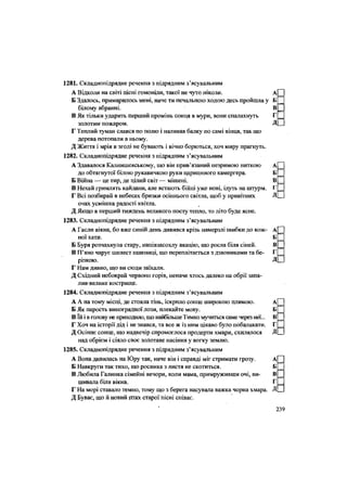 1281. Складнопідрядне речення з підрядним з'ясувальним
А Відколи на світі пісні гомоніли, такої не чуто ніколи. А
Б Здалось, примарилось мені, наче ти печальною ходою десь пройшла у Б
білому вбранні. В
В Як тільки ударить перший промінь сонця в мури, вони спалахнуть Г
золотим пожаром. Д
Г Теплий туман слався по полю і наливав балку по самі вінця, так що
дерева потопали в ньому.
Д Життя і мрія в згоді не бувають і вічно борються, хоч миру прагнуть.
1282. Складнопідрядне речення з підрядним з'ясувальним
А Здавалося Калнишевському, що він прив'язаний незримою ниткою А
до обтягнутої білою рукавичкою руки царициного камергера. Б
Б Війна — це тир, де цілий світ — мішені. В
В Нехай гримлять кайдани, але встають бійці уже нові, ідуть на штурм. Г
Г Всі позбирай в небесах бризки осіннього світла, щоб у привітних Д
очах усмішка радості квітла.
Д Якщо в перший тиждень великого посту тепло, то літо буде ясне.
1283. Складнопідрядне речення з підрядним з'ясувальним
А Гасли вікна, бо вже синій день дивився крізь намерзлі шибки до кож- А
ної хати. Б
Б Буря розчахнула стару, напівзасохлу акацію, що росла біля сіней. В
В П'яно чарує шелест пшениці, що переплітається з дзвониками та бе- Г
різкою. Д
Г Нам дивно, що ви сюди заїхали.
Д Східний небокрай червоно горів, неначе хтось далеко на обрії запа-
лив-велике кострище.
1284. Складнопідрядне речення з підрядним з'ясувальним
А А на тому місці, де стояла тінь, іскрило сонце широкою плямою. А
Б Як парость виноградної лози, плекайте мову. Б
В їй і в голову не приходило, що найбільше Тимко мучиться саме через неї... В
Г Хоч на історії дід і не знався, та все ж із ним цікаво було побалакати. Г
Д Осіннє сонце, що надвечір спромоглося продерти хмари, схилялося Д
над обрієм і сіяло своє золотаве насіння у вогку землю.
1285. Складнопідрядне речення з підрядним з'ясувальним
А Вона дивилась на Юру так, наче він і справді міг стримати грозу. А
Б Навкруги так тихо, що росинка з листя не скотиться. Б
В Любила Галинка сімейні вечори, коли мама, примруживши очі, ви- В
шивала біля вікна. Г
Г На морі ставало темно, тому що з берега насувала важка чорна хмара. Д
Д Буває, що й новий птах старої пісні співає.
 