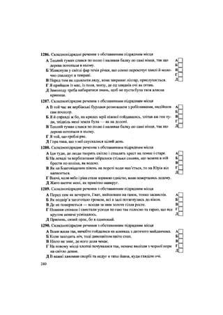 1286. Складнопідрядне речення з обставинним підрядним місця
А Теплий туман слався по полю і наливав балку по самі вінця, так що А
дерева потопали в ньому. Б
Б Зблиснула у світлі фар течія річки, що сонно перекочує хвилі й моло- В
чно спалахує в темряві. Г
В Перед тим як одхилити ляду, вона закриває ліхтар, прислухається. Д
Г Я прийшов із мас, із поля, знизу, де од злиднів очі як огонь.
Д Замолоду треба набиратися знань, щоб не пуста була твоя власна
криниця.
1287. Складнопідрядне речення з обставинним підрядним місця
А В той час як вербівські бурлаки розмовляли з робітниками, надійшов А
сам посесор. Б
Б Я й справді ж бо, на крилах мрії ніжної гойдавшись, злітав аж ген ту- В
ди, звідкіль мені земля була — як на долоні. Г
В Теплий туман слався по полю і наливав балку по самі вінця, так що Д
дерева потопали в ньому.
Г Я той, що греблі рве.
Д Гора така, що з неї спускалися цілий день.
1288. Складнопідрядне речення з обставинним підрядним місця
А Іди туди, де люди творять світло і ставлять хрест на темне і старе. А
Б На леваді за верболозами зібралося стільки синяви, що можна в ній Б
брести по коліна, як водою. В
В Як на Благовіщення півень на порозі води нап'ється, то на Юрія віл Г
напасеться. Д
Г Вночі, коли небо і ріка стали зоряною єдністю, вони повертались додому.
Д Жито шепче мені, як привітно навкруг.
1289. Складнопідрядне речення з обставинним підрядним місця
А Перед тим як вечеряти, Гнат, вийшовши на ґанок, тонко засвистів. А
Б Як подвір'я загоготало громом, всі в залі потягнулись до вікон. Б
В Де не повернеться — всюди за ним золоте гілля росте. В
Г Пташки співали і свистали усюди по гаю так голосно та гарно, що все Г
кругом неначе усміхалось. Д
Д Прилинь, сизий орле, бо я одинокий.
1290. Складнопідрядне речення з обставинним підрядним місця
А Вони жили так, начебто гойдалися на кониках з дитячого майданчика. А
Б Коли заходить ніч, тоді дивоцвітом цвіте степ. Б
В Ніхто не знає, де кого доля чекає. В
Г На новому місці хлопці почувалися так, неначе вилізли з чорної нори Г
на світло денне.
Д В важкі хвилини скорбі та недуг я тихо йшов, куди гляділи очі.
д[
240
 