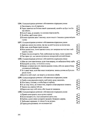 1296. Складнопідрядне речення з обставинним підрядним умови
А Чия відвага, того й перемога. А
Б Тарас дивиться на Остапа такий здивований, начебто це був і не Ос- Б
тап зовсім... В
В Коли б знав, де впадеш, то соломки підстелив би. г
Г Я люблю, щоб сонце гріло. Д
Д Комаха прокляв день і хвилину, коли в нього з'явилась думка виїхати
з дому.
1297. Складнопідрядне речення з обставинним підрядним умови
А Дай вам землю під селом, так вас од неї й за вуха не відтягнеш. А
Б Він знав, куди Варка прати ходила. Б
В Моя далека юнь, ти не здаєшся сном, хоч зморшки на чолі все глиб- в
г
шають у мене. 1
Г Перед тим як вечеряти, Гнат, вийшовши на ґанок, тонко засвистів. Д
Д Так гарно тут, що шкода ступати по непорочній сніговій білині.
1298. Складнопідрядне речення з обставинним підрядним умови
А Мав ще одне пристанище, куди тікав щоразу, як набридала йому юрба. А
Б Попороби до поту, то й поїси в охоту. Б
В Матрос оглянув нас усіх такими радими очима, ніби ми давали йому В
гетьманські клейноди... Г
Г В ті давні часи, коли йде наше оповідання, запала долина не була по- Д
росла лісом.
Д Багато в світі доріг, що ведуть до незнаних обріїв.
1299. Складнопідрядне речення з обставинним підрядним умови
А Треба слову радощів додати, щоб уміло душу звеселять. А
Б Хоч їдеш у гостину, а хліба бери в торбину. Б
В А на тому місці, де стояла тінь, іскрило сонце широкою плямою. В
Г Знаємо ми, відкіль той сон. г
Д Народ сам скує собі долю, аби тільки не заважали. Д
1300. Складнопідрядне речення з обставинним підрядним умови
А Привів коня кувати, коли кузня згоріла! А
Б Коли заходить ніч, тоді дивоцвітом цвіте степ. Б
В Люблю, коли в вікно розкрите шумлять безжурно дерева. В
Г Якби мені черевики, то пішла б я на музики. Г
Д Гаразд рота роззявив, хоч колесами їдь! Д
242
 