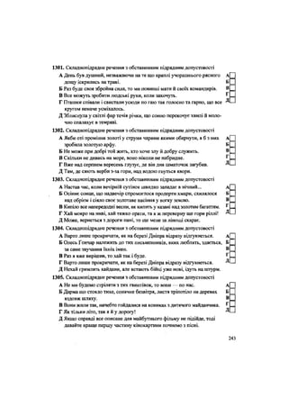 1301. Складнопідрядне речення з обставинним підрядним допустовості
А День був душний, незважаючи на те що краплі учорашнього рясного А
дощу іскрились на траві. Б
Б Раз буде своя збройна сила, то ми повинні мати й своїх командирів. В
В Все можуть зробити людські руки, коли захочуть. Г
Г Пташки співали і свистали усюДи по гаю так голосно та гарно, що все Д
кругом неначе усміхалось.
Д Зблиснула у світлі фар течія річки, що сонно перекочує хвилі й моло-
чно спалахує в темряві.
1302. Складнопідрядне речення з обставинним підрядним допустовості
А Якби оті проміння золоті у струни чарами якими обернути, я б з них А
зробила золотую арфу. Б
Б Не може при добрі той жить, хто хоче злу й добру служить. В
В Скільки не дивись на море, воно ніколи не набридне. Г
Г Вже над серпнем вересень глузує, де він дня шматочок загубив. Д
Д Там, де сяють верби з-за гори, над водою гнуться явори.
1303. Складнопідрядне речення з обставинним підрядним допустовості
А Настав час, коли вечірній сутінок швидко западає в нічний... А
Б Осіннє сонце, що надвечір спромоглося продерти хмари, схилялося Б
над обрієм і сіяло своє золотаве насіння у вогку землю. В
В Кипіло все напередодні весни, як кипить у казані над золотим багаттям. Г
Г Хай мокро на ниві, хай тяжко орати, та я ж переверну ще гори ріллі! Д
Д Може, вернеться з дороги пані, то ще мене за лінощі скарає.
1304. Складнопідрядне речення з обставинним підрядним допустовості
А Варто лише прокричати, як на березі Дніпра відразу відгукнеться. А
Б Олесь Гончар належить до тих письменників, яких люблять, здається, Б
за саме звучання їхніх імен. В
В Раз я вже вирішив, то хай так і буде. ^
Г Варто лише прокричати, як на березі Дніпра відразу відгукнеться. Д
Д Нехай гримлять кайдани, але встають бійці уже нові, ідуть на штурм.
1305. Складнопідрядне речення з обставинним підрядним допустовості
А Не ми будемо стріляти з тих гвинтівок, то вони — по нас. А
Б Дарма що стояло тихе, сонячне безвітря, листя тріпотіло на деревах Б
вздовж шляху. В
В Вони жили так, начебто гойдалися на кониках з дитячого майданчика. Г
Г Як тільки літо, так я й у дорогу! Д
Д Якщо справді все описане для майбутнього фільму не підійде, тоді
давайте краще першу частину кінокартини почнемо з пісні.
243
 