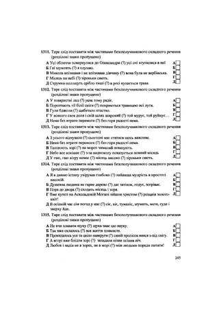 1311. Тире слід поставити між частинами безсполучникового складного речення
(розділові знаки пропущено)
А Усі обличчя повернулися до Олександри (?) усі очі втупилися в неї д[ [
Б Гаї шумлять (?) я слухаю, БІ [
В Микола впізнавав і не впізнавав дівчину (?) вона була не вербівська. в П
Г Місяць на небі (?) зіроньки сяють. г П
Д Струмки полощуть срібло тиші (?) в росі купається трава. —'
1312. Тире слід поставити між частинами безсполучникового складного речення
(розділові знаки пропущено)
А У товаристві лад (?) усяк тому радіє. А
Б Порозтають тії білії сніги (?) покриються травицею всі луги. Б
В Гули бджоли (?) щебетало птаство. В
Г У всякого своя доля і свій шлях широкий (?) той мурує, той руйнує... Г
Д Нема без втрати перемоги (?) без горя радості нема. Л
1313. Тире слід поставити між частинами безсполучникового складного речення
(розділові знаки пропущено)
А 3 усього відчувала (?) сьогодні має статися щось важливе. А
Б Нема без втрати перемоги (?) без горя радості нема. Б
В Танцюють зорі (?) на мороз чималий показують. В
Г Небо все яснішає (?) з-за видноколу показується повний місяць Г
Д У гаю, гаю вітру немає (?) місяць високо (?) зіроньки сяють. Д
1314. Тире слід поставити між частинами безсполучникового складного речення
(розділові знаки пропущено)
А Я в давню істину увірував глибоко (?) найвища мудрість в простоті а П
високій. б П
Б Душевна людина як гарне дерево (?) дає затінок, годує, зогріває. В ^
В Пора до двора (?) сходить місяць і зоря. Г
Г Вже купол на Аскольдовій Могилі зійшов хрестом (?) розцвів золото- ДІ
квіт!
Д В осінній час сім погод у нас (?) сіє, віє, туманіє, шумить, мете, гуде і
зверху йде.
1315. Тире слід поставити між частинами безсполучникового складного речення
(розділові знаки пропущено)
А Не вчи плавати щуку (?) щука знає цю науку. А
Б Так вже склалось (?) все життя плямисте. Б
В Прокидалось усе та цвіло навкруги (?) синій пролісок вився з-під снігу. В
Г А вгорі вже блідли зорі (?) западала пізня осіння ніч. Г
Д Любов і надія не в зорях, не в морі (?) між людьми поради питати! Д
245
 