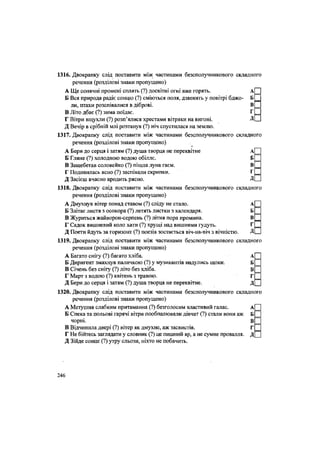 1316. Двокрапку слід поставити між частинами безсполучникового складного
речення (розділові знаки пропущено)
А Ще сонячні промені сплять (?) досвітні огні вже горять. А
Б Вся природа радіє сонцю (?) сміються поля, дзвенять у повітрі бджо- Б
ли, птахи розспівалися в діброві. В
В Літо дбає (?) зима поїдає. Г
Г Вітри вщухли (?) розп'ялися хрестами вітряки на вигоні. Д
Д Вечір в срібній млі розтанув (?) ніч спустилася на землю.
1317. Двокрапку слід поставити між частинами безсполучникового складного
речення (розділові знаки пропущено)
А Бери до серця і затям (?) душа творця не переквітне А
Б Гляне (?) холодною водою обіллє. Б
В Защебетав соловейко (?) пішла луна гаєм. В
Г Подивилась ясно (?) заспівали скрипки. Г
Д Засієш вчасно вродить рясно. Д
1318. Двокрапку слід поставити між частинами безсполучникового складного
речення (розділові знаки пропущено)
А Дмухнув вітер понад ставом (?) сліду не стало. А
Б Злітає листя з осокора (?) летять листки з календаря. Б
В Журиться жайворон-серпень (?) літня пора промина. В
Г Садок вишневий коло хати (?) хрущі над вишнями гудуть. Г
Д Поети йдуть за горизонт (?) поезія зостається віч-на-віч з вічністю. Д
1319. Двокрапку слід поставити між частинами безсполучникового складного
речення (розділові знаки пропущено)
А Багато снігу (?) багато хліба. А
Б Диригент змахнув паличкою (?) у музикантів надулись щоки. Б
В Січень без снігу (?) літо без хліба. В
Г Март з водою (?) квітень з травою. Г
Д Бери до серця і затям (?) душа творця не переквітне. Д
1320. Двокрапку слід поставити між частинами безсполучникового складного
речення (розділові знаки пропущено)
А Метушня слабким притаманна (?) безголосим властивий галас. А
Б Спека та польові гарячі вітри пообпалювали дівчат (?) стали вони аж Б
чорні. В
В Відчинила двері (?) вітер як дмухне, аж засвистів. Г
Г Не бійтесь заглядати у словник (?) це пишний яр, а не сумне провалля. Д
Д Зійде сонце (?) утру сльози, ніхто не побачить.
246
 