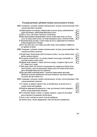 Складне речення з різними типами синтаксичного зв'язку
1321. Складним з різними типами синтаксичного зв'язку (сполучниковим і без
сполучниковим) є речення
А Найогидніші очі порожні, найгрізніше мовчить гроза, найнікчемніші А
дурні вельможні, найпідліша брехлива сльоза. Б
Б Тихо в полі, гай темніє, наступає літній вечір. В
В Над притомленим завороженим степом стояла така тиша, що було Г
чутй, як знизу дихає колос, як згори випадають роси і місячна обніж. Д
Г Багряний вечір догорів, і попіл падає на місто, переливається намисто
понаддніпрянських ліхтарів.
Д Хто чує себе лиш, хто тільки для себе співа, той не ввійде в майбутнє,
не прийме сучасне.
ч
1322. Складним з різними типами синтаксичного зв'язку (сполучниковим і без
сполучниковим) є речення
А Я пам'ятаю: йшла весна своїм походом смілим, і по саду лилась вона А
квіток зеленим пилом. Б
Б То шумів зелений лист, то в вінку мінився злотом ряст весняний, то В
золотим дощем лились пісні. Г
В Дерева мене чекають, і падає листя на стежку, і падають зорі в доло- Д
ні, і падає сон у траву.
Г Цей шмат землі, що колесом одкочувався від татарського броду й ко-
зачої долини, і досі не мав власної назви, хоча тут люди не раз знахо-
дили непевний притулок від ординців.
Д Був прозорий сонячний ранок, і мовчазні навколишні простори,
дбайливо устелені сріблистим сніговим килимом, так ясніли навпро-
ти сонця, що аж сліпило очі.
1323. Складним з різними типами синтаксичного зв'язку (сполучниковим і без
сполучниковим) є речення
А У городі, де грають струни п'яні, де вічний шум, де вічна суєта, я А
згадую слова твої неждані. Б
Б Минула тривожна беззоряна ніч, і там, де попелясті сніги єдналися з В
небом, почав відділятися світанок. г
В С в коханні і будні, і свята, є в ньому і радість, і жаль, бо не можна Д
життя заховати за рожевих ілюзій вуаль.
Г Тихо в лісі: повітря не дихне, ніщо не шеберхне.
ДІ летять гуси, і летять журавлики, і літа мої листом осипаються.
247
 