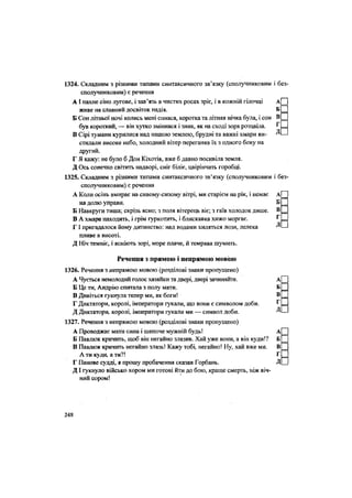 1324. Складним з різними типами синтаксичного зв'язку (сполучниковим і без
сполучниковим) є речення
АІ пахне сіно лугове, і зав'язь в чистих росах зріє, і в кожній гілочці А
живе на славний досвіток надія. Б
Б Сон літньої ночі колись мені снився, коротка та літняя нічка була, і сон В
був короткий, — він хутко змінився і зник, як на сході зоря розцвіла. Г
В Сірі тумани курилися над нашою землею, брудні та важкі хмари ви- Д
стинали високе небо, холодний вітер переганяв їх з одного боку на
другий.
Г Я кажу: не було б Дон Кіхотів, вже б давно посивіла земля.
Д Ось сонечко світить надворі, сніг біліє, цвірінчать горобці.
1325. Складним з різними типами синтаксичного зв'язку (сполучниковим і без
сполучниковим) є речення
А Коли осінь вмирає на сивому-сизому вітрі, ми старієм на рік, і немає А
на долю управи. Б
Б Навкруги тиша; скрізь ясно; з поля вітерець віє; з гаїв холодок дише. В
В А хмара находить, і грім гуркотить, і блискавка хижо моргає. Г
Г І пригадалося йому дитинство: над водами хиляться лози, лелека Д
пливе в висоті.
Д Ніч темніє, і ясніють зорі, море плаче, й темрява шумить.
Речення з прямою і непрямою мовою
1326. Речення з непрямою мовою (розділові знаки пропущено)
А Чується немолодий голос хазяйки та двері, двері зачиняйте. А
Б Це ти, Андрію спитала з полу мати. Б
В Дивіться гукнула тепер ми, як боги! В
Г Диктатори, королі, імператори гукали, що вони є символом доби. г
Д Диктатори, королі, імператори гукали ми — символ доби. Д
1327. Речення з непрямою мовою (розділові знаки пропущено)
А Проводжає мати сина і шепоче мужній будь! А
Б Павлюк кричить, щоб він негайно злазив. Хай уже вони, а він куди!? Б
В Павлюк кричить негайно злазь! Кажу тобі, негайно! Ну, хай вже ми. В
А ти куди, а ти?! Г
Г Панове судді, я прошу пробачення сказав Горбань. Д
ДІ тукнуло військо хором ми готові йти до бою, краще смерть, ніж віч-
ний сором!
248
 