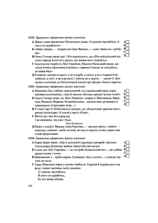 1332. Правильно оформлено цитату в реченні
А Давно стали крилатими Шевченкові слова: «І чужому научайтесь, й А
свого не цурайтесь!» Б
Б «Лише праця», — підкреслює Іван Франко, — «світ таким як є зроби- в
г
ла». 1
В Олесь Гончар писав про І. Котляревського, що «Він невіддільний від Д
свого народу й від того ґрунту, що живив його творчість».
Г Аналізуючи творчість Лесі Українки, Максим Рильський писав: що
«вона почала ліричними поезіями, і ліричної струни не занедбала...
до кінця віку».
Д Розцвітає людина в щасті, а не в журбі, в світлі, а не в темряві й не-
знайстві, в сім'ї, а не в розлуці, і ніколи не в неволі, — писав О. Дов-
женко в нотатках до багатотомної епопеї про Дніпро «Золоті ворота».
1333. Правильно оформлено цитату в реченні
А Шевченко був глибоко переконаний: що український нарід порве А
кайдани колоніалізму, тому й заявляв «Встане правда! встане воля!» Б
Б Олесь Гончар пише, що Леся Українка: «поряд із Шевченком, Фран- в
ком, Панасом Мирним, Коцюбинським... наполегливо розвивала й Г
зміцнювала літературну мову...». Д
В У статті про О. Кобилянську сказано, що «Класичним зразком алего-
ричної мініатюри є її поезія у прозі «Рожі».
Г Життя іде і все без коректур,
І як напишеш, так уже і буде.
Ліна Костенко
Д Рядки з поезії І. Франка «лиш боротись — значить жить»; «книги —
морська глибина»; «якби ти знав, як много важить слово» давно вже
стали афоризмами.
1334. Правильно оформлено цитату в реченні
А Борис Буряк пише: «Що в художній структурі сценаріїв і фільмів А
Олександра Довженка завжди присутній сам автор». Б
Б Слово для Лесі Українки — це гострий, безжалісний меч..., що здійма в
вражі голови з плеч». Г
В Шевченкове «.. .треба миром, Громадою обух сталить...» завжди зву- Д
чить як гасло.
Г Тарас Шевченко вірив у велике майбутнє України й українського на-
роду і палко закликав своїх земляків:
«І чужому научайтесь,
Й свого не цурайтесь,
Бо хто матір забуває,
250
 