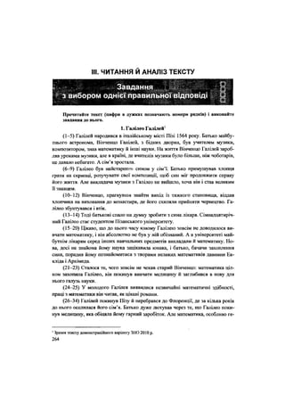 НІ. ЧИТАННЯ Й АНАЛІЗ ТЕКСТУ
Прочитайте текст (цифри в дужках позначають номери рядків) і виконайте
завдання до нього.
1. Галілео Галілей1
(1-5) Галілей народився в італійському місті Пізі 1564 року. Батько майбу-
тнього астронома, Вінченцо Галілей, з бідних дворян, був учителем музики,
композитором, знав математику й інші науки. На життя Вінченцо Галілей зароб-
ляв уроками музики, але в країні, де вчителів музики було більше, ніж чоботарів,
це давало небагато. А сім'я зростала.
(6-9) Галілео був найстаршим сином у сім'ї. Батько примушував хлопця
грати на скрипці, розучувати свої композиції, щоб син міг продовжити справу
його життя. Але викладача музики з Галілео не вийшло, хоча він і став великим
її знавцем.
(10-12) Вінченцо, прагнувши знайти вихід із тяжкого становища, віддав
хлопчика на виховання до монастиря, де його схиляли прийняти чернецтво. Га-
лілео збунтувався і втік.
(13-14) Тоді батькові спало на думку зробити з сина лікаря. Сімнадцятиріч-
ний Галілео стає студентом Пізанського університету.
(15-20) Цікаво, що до цього часу юному Галілею зовсім не доводилося ви-
вчати математику, і він абсолютно не був у ній обізнаний. А в університеті май-
бутнім лікарям серед інших навчальних предметів викладали й математику. Но-
ва, досі не знайома йому наука зацікавила юнака, і батько, бачачи захоплення
сина, порадив йому познайомитися з творами великих математиків давнини Ев-
кліда і Архімеда.
(21-23) Сталося те, чого зовсім не чекав старий Вінченцо: математика ціл-
ком захопила Галілео, він покинув вивчати медицину й заглибився в нову для
нього галузь науки.
(24-25) У молодого Галілея виявилися незвичайні математичні здібності,
праці з математики він читав, як цікаві романи.
(26-34) Галілей покинув Пізу й перебрався до Флоренції, де за кілька років
до нього оселилася його сім'я. Батько дуже лютував через те, що Галілео поки-
нув медицину, яка обіцяла йому гарний заробіток. Але математика, особливо ге-
1
Зразок тексту демонстраційного варіанту ЗНО 2010 р.
264
 