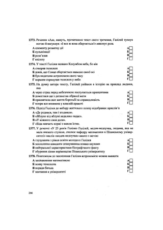 1373. Речення «Але, кажуть, прочитавши текст свого зречення, Галілей тупнув
ногою й вигукнув: «І все ж вона обертається!» виконує роль
А елементу розвитку дії А
Б кульмінації Б
В розв'язки В
Г епілогу г
1374. У тексті Галілея названо Колумбом неба, бо він
А створив телескоп А
Б довів, що Сонце обертається навколо своєї осі Б
В був видатним астрономом свого часу В
Г першим спрямував телескоп у небо г
1375. На думку автора тексту, Галілей увійшов в історію як приклад людини,
яка
А через страх перед небезпекою поступається принципами
Б домоглася ще з дитинства обраної мети
В присвятила своє життя боротьбі за справедливість
Г попри все впевнена у власній правоті
1376. Підхід Галілея до вибору життєвого шляху відображає прислів'я
А «Де родився, там і згодився».
Б «Яблуко від яблуні недалеко падає».
В «У кожного своя доля».
Г «Біда навчить коржі з маком їсти».
1377. У реченні «У 25 років Галілео Галілей, медик-недоучка, людина,
мала вченого ступеня, очолює кафедру математики в Пізанському універ-
ситеті» вислів «медик-недоучка» вжито з метою
А глузування з рівня освіти молодого Галілея А
Б захоплення швидким опануванням юнака науками Б
В нейтральної характеристики біографічного факту В
Г обурення діями керівництва Пізанського університету Г
1378. Поштовхом до захоплення Галілея астрономією можна вважати
А зацікавлення математикою А
Б появу телескопа Б
В поради батька В
Г навчання в університеті Г
А П
б П
в П
Г П
яка не
266
 
