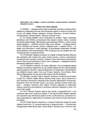 Прочитайте текст (цифри в дужках позначають номери рядків) і виконайте
завдання до нього.
2. Книга всіх часів і народів
(1-4) Біблія — священна книга іудеїв та християн, релігійна, історична, філо-
софська та літературна пам'ятка, яка за кількістю видань та читачів в усьому світі
не має собі рівних. Біблію називають «Святим Письмом», «Словом Божим»,
«Одкровенням», «Книгою Книг», «Книгою спасіння» тощо.
(5-12) Спершу біблійні тексти записували на папірусі. Через старовинне
фінікійське місто Бібліос, розташоване біля гірського масиву Лівану, єгиптяни
постачали грекам папірус. Цей матеріал греки називали «біблос», а зшиті докупи
аркуші папірусу — «бібліон» (книга). Отже, слово «біблія» — це форма множи-
ни від «бібліон», яка означає «книги», «зібрання книг». І справді, Біблія — це
майже ціла бібліотека в одній палітурці. За релігійними уявленнями, біблійні
книги вважають «богонатхненними», тобто стверджується, що авторів цих текс-
тів надихнув на їх написання сам Бог.
(13-17) Біблійне зібрання поділяють на Старий та Новий Заповіти. Йдеться
про «заповіти», або «завіти» (це слово означає «угода», «союз»), неодноразово
укладені Богом із людьми: спочатку з Адамом і Свою після їхнього гріхопадіння,
потім із Ноєм після всесвітнього потопу, далі з Авраамом — патріархом (родона-
чальником) єврейського народу і т. д.
(19-23) Прийнято вважати, що понад 3000 років тому легендарний пророк
Мойсей у результаті одкровення на горі Синай отримав від Бога підтвердження
раніш укладеного Заповіту з народом Ізраїлевим. За переказами, натхненний Бо-
гом, Мойсей створює перші п'ять книг Старого Заповіту: Буття, Вихід, Левіт,
Числа, Второзакония. Це так звані книги Закону, або П'ятикнижЖя.
(24-30) Другу частину Старого Заповіту становлять історичні книги (книги
Судців, Рут, Саму'ша, Царів, Хронік, Юдити, Естер тощо), третя складається з
книг повчально-поетичного характеру (Іова, Псалмів, Приповідок Соломонових,
Еклезіаста, Пісні над Піснями тощо), а до складу четвертої входять книги про-
років— чотирьох «великих» (Ісаї, Сремії, Єзекиїла, Даниїла) та дванадцяти
«малих» (цей поділ пов'язаний не зі значенням діяльності пророків, а лише з об-
сягом їхніх творів).
(31-35) У Новому Заповіті йдеться про заповіт, укладений Богом з усім
людством через свого сина Ісуса Христа. У цій частині Біблії зібрано писання,
які оповідають про діяння Ісуса Христа та його учнів-апостолів, викладають ос-
нови християнського віровчення та оповідають про початок історії християнсь-
кої церкви.
(36-41) Новий Заповіт складається з чотирьох Євангелій, історичної книги
«Діяння Апостолів», 21 послання апостолів та пророчої книги — Апокаліпсису
(«Одкровення Іоанна Богослова»). Книги Нового Заповіту були остаточно офо-
267
 
