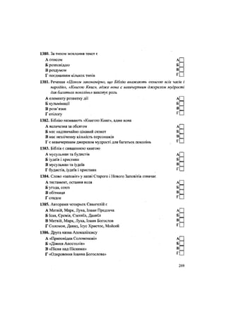 1380. За типом мовлення текст є
А описом АІ |
Б розповіддю БІ |
В роздумом в П
Г поєднанням кількох типів Г О
1381. Речення «Цілком закономірно, що Біблію вважають «книгою всіх часів і
народів», «Книгою Книг», адже вона є невичерпним джерелом мудрості
для багатьох поколінь» виконує роль
А елементу розвитку дії А[
Б кульмінації Б|
В розв'язки в П
1 епілогу г П
1382. Біблію називають «Книгою Книг», адже вона
А величезна за обсягом А
Б має надзвичайно цікавий сюжет Б
В має незліченну кількість персонажів В
Г є невичерпним джерелом мудрості для багатьох поколінь Г
1383. Біблія є священною книгою
А мусульман та будистів Аі
Б іудеїв і християн БІ
В мусульман та іудеїв в П
Г будистів, іудеїв і християн Г П
1384. Слово «заповіт» у назві Старого і Нового Заповітів означає
А тестамент, остання воля а|
Б угода, союз
В обітниця в П
1 спадок г П
1385. Авторами чотирьох Євангелій є
А Матвій, Марк, Лука, Іоанн Предтеча АП
Б Ісая, Єремія, Єзекиїл, Даниїл Б П
В Матвій, Марк, Лука, Іоанн Богослов в П
Г Соломон, Давид, Ісус Христос, Мойсей г П
1386. Друга назва Апокаліпсису
А «Приповідки Соломонові» А|
Б «Діяння Апостолів»
В «Пісня над Піснями» в П
Г «Одкровення Іоанна Богослова» г П
269
 