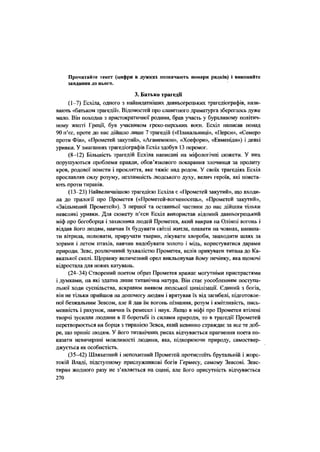 Прочитайте текст (цифри в дужках позначають номери рядків) і виконайте
завдання до нього.
3. Батько трагедії
(1-7) Есхіла, одного з найвидатніших давньогрецьких трагедіографів, нази-
вають «батьком трагедії». Відомостей про славетного драматурга збереглось дуже
мало. Він походив з аристократичної родини, брав участь у бурхливому політич-
ному житті Греції, був учасником греко-перських воєн. Есхіл написав понад
90 п'єс, проте до нас дійшло лише 7 трагедій («Плакальниці», «Перси», «Семеро
проти Фів», «Прометей закутий», «Агамемнон», «Хоефори», «Евменіди») і деякі
уривки. У змаганнях трагедіографів Есхіл здобув 13 перемог.
(8-12) Більшість трагедій Есхіла написані на міфологічні сюжети. У них
порушуються проблеми правди, обов'язкового покарання злочинця за пролиту
кров, родової помсти і прокляття, яке тяжіє над родом. У своїх трагедіях Есхіл
прославляв силу розуму, незламність людського духу, велич героїв, які повста-
ють проти тиранів.
(13-23) Найвеличнішою трагедією Есхіла є «Прометей закутий», що входи-
ла до трилогії про Прометея («Прометей-вогненосець», «Прометей закутий»,
«Звільнений Прометей»), 3 першої та останньої частини до нас дійшли тільки
невеликі уривки. Для сюжету п'єси Есхіл використав відомий давньогрецький
міф про богоборця і захисника людей Прометея, який викрав на Олімпі вогонь і
віддав його людям, навчив їх будувати світлі житла, плавати на човнах, напина-
ти вітрила, полювати, приручати тварин, лікувати хвороби, знаходити шлях за
зорями і летом птахів, навчив видобувати золото і мідь, користуватися дарами
природи. Зевс, розлючений Зухвалістю Прометея, велів прикувати титана до Ка-
вказької скелі. Щоранку величезний орел викльовував йому печінку, яка щоночі
відростала для Нових катувань.
(24-34) Створений поетом образ Прометея вражає могутніми пристрастями
і думками, на які здатна лише титанічна натура. Він стає уособленням поступа-
льної ходи суспільства, яскравим виявом людської цивілізації. Єдиний з богів,
він не тільки прийшов на допомогу людям і врятував їх від загибелі, підготовле-
ної безжальним Зевсом, але й дав їм вогонь пізнання, розум і кмітливість, пись-
менність і рахунок, навчив їх ремесел і наук. Якщо в міфі про Прометея втілені
творчі зусилля людини в її боротьбі із силами природи, то в трагедії Прометей
перетворюється на борця з тиранією Зевса, який невинно страждає за все те доб-
ре, що приніс людям. У його титанічних рисах відчувається прагнення поета по-
казати невичерпні можливості людини, яка, підкорюючи природу, самоствер-
джується як особистість.
(35-42) Шляхетний і непохитний Прометей протистоїть брутальній і жорс-
токій Владі, підступному прислужникові богів Гермесу, самому Зевсові. Зевс-
тиран жодного разу не з'являється на сцені, але його присутність відчувається
270
 