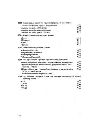 1390. Вислів «титанічна натура» у сучасній українській мові означає
А людина виняткового розуму й обдарованості
Б людина, яка долає всі труднощі
В людина, яка не боїться можновладців
Г людина, що стоїть врівень з богами
1391. У тексті «титанічною натурою» названо
А Есхіла А
Б Прометея Б
В Зевса В
Г Гермеса
1392. Найвеличнішою трагедією Есхіла є
А «Прометей закутий» А
Б «Прометей-вогаеносець» Б
В «Семеро проти Фів» В
Г «Звільнений Прометей» Г
1393. Чим міфологічний Прометей відрізняється від Есхілового?
А Прометей прийшов на допомогу людям і врятував їх від загибелі
Б Прометей дав людям вогонь пізнання, розум і кмітливість, пись-
менність і рахунок
В Прометей бореться з тиранією Зевса й невинно страждає за все те
добре, що приніс людям
Г Прометей навчив людей ремесел і наук
1394. Про значення творчості Есхіла для розвитку давньогрецької трагедії
йдеться у рядках
А 1-7 АЩ
Б 24-34 Б С
В 48-60 ВЦ
Г 35-42 Г С
272
 