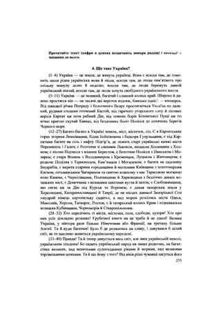 Прочитайте текст (цифри в дужках позначають номери рядків) і виконайте
завдання до нього.
4. Що таке Україна?
(1-4) Україна — це земля, де живуть українці. Вона є всюди там, де гомо-
нить наша рідна українська мова й пісня, всюди там, де люди пам'ятають про
спільну минулу долю й недолю, всюди там, де люди бережуть давній
український звичай, всюди там, де люди хочуть свобідного українського життя.
(5-11) Україна — це великий, багатий і славний колись край. Широко й да-
леко Простятся він — на тисячі дві верстов вздовж, близько однієї - впоперек.
Від швидкої річки Попраду і болотяного Вепру простягається У к р а ї н а п о дале-
кий, рудими степами оточений Каспій, від гарячого угорського низу й лісових
верхів Карпат аж поза рибний Дін, від темних борів Біловезької Пущі аж по
вічно кригою скутий Кавказ, від бездонних боліт Полісся до сонячних берегів
Чорного моря.
(12-27) Багато-багато в Україні земель, міст, містечок, сіл. Є в Карпатських
горах згорена Лемківщина, бідна Бойківщина і бадьора Гуцульщина; є під Кар-
патами багате на сіль і нафту Підгір'я, де лежать старі українські княжі міста
Перемишль і Галич; є Розточчя зі славним Львовом, нещасна Холмщина з Хол-
мом; є лісове Підлясся з міцним Берестом, є болотяне Полісся з Пинськом і Мо-
зирем; є стара Волинь з Володимиром і Кременцем, Луцьком і Житомиром; є
родюче Поділля з Тернополем, Кам'янцем і Могилевом; є багата на садовину
Бесарабія; є вкрита старими городищами й могилами Київщина з золотоверхим
Києвом, гетьманським Чигирином та святою кожному з нас Тарасовою могилою
коло Канева; є Чернігівщина, Полтавщина й Харківщина з безліччю давніх ко-
зацьких міст; є Донеччина з великими шахтами вугля й заліза; є Слобожанщина,
що сягла аж за Дін під Курськ та Воронеж; є давня запорізька земля у
Херсонщині, Катеринославщині й Таврії, де на місцях давньої Запорізької Січі
«мудрий німець картопельку садить», а над морем розсілись міста Одеса,
Миколаїв, Херсон, Таганрог, Ростов; є й татарський колись Крим і підкавказька
козацька Кубанщина, Чорноморія й Ставропільщина.
(28-32) Хто перелічить ті міста, містечка, села, слободи, хутори! Хто про
них усіх докладно розкаже! Грубезної книги на це треба й не одної! Велика
Україна, у півтора рази більше Німеччини або Франції, на третину більше
Англії. Та й куди багатша! Було б де розжитись на славу, і дивувався б цілий
світ, як то щасливо живеться українському народові.
(33-40) Правда! Та й тепер дивується весь світ, але лиш українській неволі,
українським злидням! Бо сидить український народ на ланах родючих, на багат-
ствах великих, над величними суднохідними ріками й морями, над великими
торгівельними шляхами. Та й що йому з того? Від віків різні чужинці пасуться його
273
 