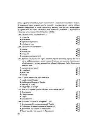 потом і кров'ю, його хлібом, худобою, його лісом і пасікою, його вугіллям і залізом.
А український народ останню, кров'ю прикипілу сорочку для них з плеча здіймає,
останню ложку страви їм віддає, сам з голоду й холоду гине або йде в далеку чужи-
ну шукати долі: в Канаду, Бразилію, Сибір, Туркестан (зі статті С. Руднщького
«Чому ми хочемо самостійної України» (1916р.)
1395. За стильовими ознаками текст є
А художнім а П
Б розмовним БІ
В науково-популярним В С
Г публіцистичним , гЩ
1396. За типом мовлення текст є
А описом а(П
Б розповіддю
В роздумом в П
Г поєднанням кількох типів Г П
1397. Речення «А український народ останню, кров 'ю прикипілу сорочку для них з
плеча здіймає, останню ложку страви їм віддає, сам з голоду й холоду гине
або йде в далеку чужину шукати долі: в Канаду, Бразилію, Сибір, Туркестан»
виконує роль
••
••
А елементу розвитку дії А
Б кульмінації Б
В розв'язки В
Г епілогу ^
1398. Україна, за текстом, простягається
А від Дніпра до Кавказу А
Б від Попраду і Вепру до Каспію Б
В від Сяну до Дону В
Г від Дністра до Дніпра Г
1399. Про які історичні українські землі не згадано в тексті?
А Лемківщина " А
Б Слобожанщина Б
В Таврія В
Г Брацлавщина Г
1400. Які землі входили до Запорізької Січі?
А Херсонщина, Катеринославщина й Таврія А|~~|
Б Кубанщина, Ставропільщина та Чорноморія Б Ц
В Донеччина, Луганщина та Черкащина
Г Чернігівщина, Полтавщина та Харківщина г П
274
 