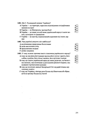 1401. Що С. Рудницький називає Україною?
А Україна — це територія, окреслена відповідними географічними
назвами на карті
Б Україна — це Малороссія, частина Росії
В Україна — це земля, на якій живе український народ зі своєю мо-
вою, культурою та традиціями
Г Україна — це простір, відмежований кордонами від інших дер-
жав
1402. Чим українці дивують світ найбільше?
А незліченними природними багатствами
Б своїм мистецтвом співу
В працьовитими людьми
Г своїми злиднями
1403. У чому полягає причина такого становища українського народу?
А тому що від віків різні чужинці пасуться його потом і кров'ю, його
хлібом, худобою, його лісом і пасікою, його вугіллям і залізом
Б тому що сидить український народ на ланах родючих, на багатст-
вах великих, над величними суднохідними ріками й морями, над
великими торгівельними шляхами
В тому що на місцях давньої Запорізької Січі «мудрий німець кар-
топельку садить»
Г тому що Україна у півтора рази більша від Німеччини або Фран-
ції й на третину більша від Англії
 