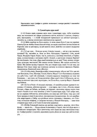 Прочитайте текст (цифри в дужках позначають номери рядків) і виконайте
завдання до нього.
5. Гуманітарна аура нації
(1-4) Кожна нація повинна мати свою гуманітарну ауру, тобто комплекс
наук, що охоплюють всі сфери суспільного життя, включно з освітою, літерату-
рою, Мистецтвом, — в їхній інтегральній причетності до світової культури і,
звичайно ж, у своєму неповторно національному варіанті.
(5-8) Якби українці не були нацією, то вони давно були б уже не українці.
Одначе був же якийсь божественний вітер, що кидав покоління за поколінням на
боротьбу саме за цей народ, за цей шматок землі, який Бог на планеті подарував
українцям.
(9-17) І ще одне... Коли ми чуємо: Іспанія, іспанці, — які це у нас викликає
асоціації? Ну, звичайно ж, Лопе де Вега, Кальдерон, Сервантес, Гойя, музей
Прадо, Федеріко Гарсіа Лорка. Але ж, дозвольте, а вогнища інквізиції, а Торкве-
мада, а конкістадори, а вигнання євреїв з Іспанії, а диктатура генерала Франка?
Це теж Іспанія. Але чому образ нації визначається не цим? Чому домінує літера-
тура, культура, мистецтво? Ми знаємо поезію Хіменса. Ми знаємо полотна Ель
Греко. Ми знаємо музику Сарасате. Ось що створює ауру нації. І то аж таку, що
француз Бізе пише оперу про іспанську циганку за новелою француза Меріме.
Американець Хемінгуей пише «Фієсту».
(18-23) Або німці. Нація філософів і композиторів, хіба не так? Хто дав сві-
тові Бетховена, Гете, Шіллера, Гегеля, Канта, Ніцше? І хоч Бухенвальд недалеко
від дуба Гете, і дуб той спиляний, і солдати вермахту відкривали на тому пні
бляшанки, — все одно, не Гітлер визначає образ нації з його Геббельсом, що ха-
пався за пістолет при слові «культура», і не Ельза Кох, а доктор Фауст і Лореляй
над Рейном.
(24-32) Та ж Росія з її вічними смутами, з її напівбезумними царями й ген-
секами, з її темним, забитим народом — «где народ, там і стон», «Россия, нищая
Россия», «Царь да Сибирь, да Ермак, да тюрьма», «вольному сердцу пошто твоя
тьма?» Одначе ж не тьма визначає у світі її гуманітарну ауру. Світ добре знає,
що це держава небезпечна, антигуманна, але вона має свій імідж, тому що у неї
були прекрасні вчені й мислителі, письменники й композитори. Бо хоч декабри-
стів запроторили у Сибір, хоч російські поети стрілялись і вішались, хоч Толс-
тому оголосили анафему, а Сахарова вислали у Нижній Новгород, — саме вони
створили ауру нації, а не її дикі й підступні правителі.
(33-40) Ще Гельвецій помітив цю рятівну властивість людства. «Ім'я Кон-
фуція, — писав він,— більш відоме й шановане у Європі, ніж ім'я будь-якого з
китайських імператорів». Ще в античному світі знали цю силу мистецтва й нау-
ки. І найрозумніші з тодішніх державних мужів дбали не лише про свій політич-
276 '
 