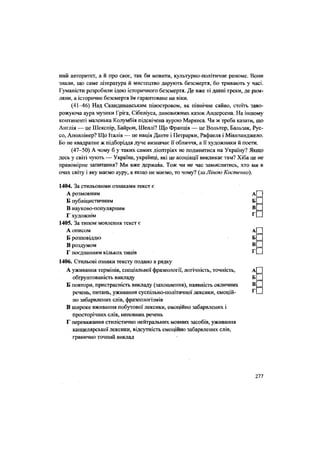 ний авторитет, а й про своє, так би мовити, культурно-політичне реноме. Вони
знали, що саме література й мистецтво дарують безсмертя, бо тривають у часі.
Гуманісти розробили ідею історичного безсмертя. Де вже ті давні греки, де рим-
ляни, а історичне безсмертя їм гарантоване на віки.
(41-46) Над Скандинавським півостровом, як північне сяйво, стоїть заво-
рожуюча аура музики Гріга, Сібеліуса, дивовижних казок Андерсена. На іншому
континенті маленька Колумбія підсвічена аурою Маркеса. Чи ж треба казати, що
Англія — це Шекспір, Байрон, Шеллі? Що Франція — це Вольтер, Бальзак, Рус-
со, Аполлінер? Що Італія — це нація Данте і Петрарки, Рафаеля і Мікеланджело.
Бо не квадратне ж підборіддя дуче визначає її обличчя, а її художники й поети.
(47-50) А чому б у таких самих діоптріях не подивитися на Україну? Якщо
десь у світі чують — Україна, українці, які це асоціації викликає там? Хіба це не
правомірне запитання? Ми вже держава. Тож чи не час замислитись, хто ми в
очах світу і яку маємо ауру, а якщо не маємо, то чому? (за Ліною Костенко).
1404. За стильовими ознаками текст є
А розмовним
Б публіцистичним
В науково-популярним
Г художнім
1405. За типом мовлення текст є
А описом А(~]
Б розповіддю БІ І
В роздумом
Г поєднанням кількох типів г Ц
1406. Стильові ознаки тексту подано в рядку
А уживання термінів, спеціальної фразеології, логічність, точність, А
обґрунтованість викладу Б
Б повтори, пристрасність викладу (захоплення), наявність окличних В
речень, питань, уживання суспільно-політичної лексики, емоцій-
но забарвлених слів, фразеологізмів
В широке вживання побутової лексики, емоційно забарвлених і
просторічних слів, неповних речень
Г переважання стилістично нейтральних мовних засобів, уживання
канцелярської лексики, відсутність емоційно забарвлених слів,
гранично точний виклад
Г
277
 