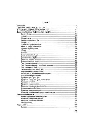 З М І С Т
Передмова З
I. ТЕСТОВІ ЗАВДАННЯ ДО ТЕКСТУ 4
II. ТЕСТОВІ ЗАВДАННЯ З МОВНИХ ТЕМ 11
Фонетика. Графіка. Орфоепія. Орфографія 11
Звуки і букви 11
Алфавіт 19
Літери є, ю, я 21
Буквосполучення дз, дж ...24
Літери г і г. 26
Дзвінкі та глухі приголосні .28
М'які та тверді приголосні 31
Правила переносу слів 35
Склад 37
Наголос 40
Ненаголошені о, а, е, и 43
Вживання апострофа 46
Правопис знака м'якшення 49
Буквосполучення йо, ьо ! 51
Чергування голосних. 53
Чергування голосних у дієслівних коренях 55
4
Чергування у з в, і з й 56
Зміни приголосних при їх збігу 57
Спрощення груп приголосних 58
Подвоєння та подовження приголосних 60
Уподібнення приголосних 62
Правопис пре-, при-, прі- 62
Префікси з- (с-), без-, роз-, через- тощо 65
Правопис суфіксів 67
Правопис складних слів 69
Правопис складних прислівників 73
Вживання великої літери 75
Правопис іншомовних слів 80
Правопис прийменників, сполучників, часток 84
Лексика. Фразеологія 86
Пряме і переносне значення слова 86
Емоційно забарвлена лексика 90
Омоніми, синоніми, антоніми 91
Фразеологізми.... 100
Морфологія 117
Іменник 117
285
 
