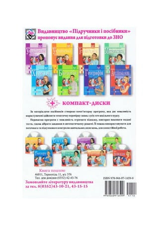 Видавництво «Підручники і посібники»
ШШ пропонує видання для підготовки до ЗНО
компакт-диски
За матеріалами посібників створено комп'ютерну програму, яка дає можливість
користувачеві здійснити тематичну перевірку знань з усіх тем шкільного курсу.
Перевагою програми с можливість отримати підказку, повторно виконати подані
тести, також дібрати завдання в автоматичному режимі. Її можна використовувати для
поточного та підсумкового контролю навчальних досягнень, для самостійної роботи.
Книга поштою
46011, Тернопіль 11, а/с 376
Тел. для довідки (0352) 42-43-76
Замовляйте літературу видавництва
за тел. 8(0352)43-10-21,43-15-15
І5ВК 978-966-07-1659-9
9 7 8 9 6 6 0 7 1 6 5 9 9 5 1 1 0 9
 