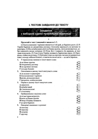 І. ТЕСТОВІ ЗАВДАННЯ ДО ТЕКСТУ
і
Прочитайте текст і виконайте завдання 1-7.
(1) Благословенним і чарівним вважається той край, де барвінок росте. (2) В
Україні барвінок як декоративну рослину с/поконвіку вирощують на могилах та
цвинтарях. (3) Він не!вибагливіш, росте на бідних грунтах, легко розмножується, до-
бре переносить велике затінення. (4) Отож, його і саджають під деревами, де інші
трави не/ростуть. (5) Тому й цілу Україну називають барвінковим краєм. (6) Прек-
расна, осяйна ця рослина. (7) Квітневої пори на коротких пагонах розкриваються
ніжні, кольору небесної блакиті, п 'яти/пелюсткові квіти — це цвіте барвінок.
1. У переносному значенні в тексті вжито слово
А на бідних ґрунтах
Б декоративну рослину Б _
В на коротких пагонах В __
Г кольору блаки/ш Г[_
2. Синонімами в даному тексті виступають слова
А на могилах та цвинтарях А| ]
Б благословенним і чарівним б| |
Вросте, розмножується
Г прекрасна, осяйна рослина
вП
Г П
3. Окремо в даному тексті пишуться слова
А не/ростуть
Б не/вибагливий
В п'яти/пелюсткові
Г с/поконвіку
А
Б П
Г
4. Прийменником є виділене слово
А де інші трави не/ростуть
Б росте ма бідних грунтах
В тому й Україну називають
Г це цвіте барвінок
А
Б
В
Г
5. Однорідні означення є в реченні
А шостому
Б першому
В сьомому
Г другому
А
Б
В
Г
4
 