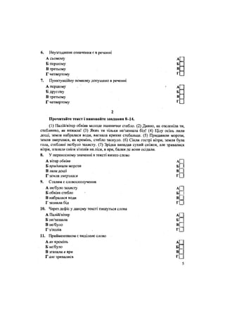 6. Неузгоджене означення є в реченні
А сьомому
Б першому
В третьому
А
Б
В
ГГ четвертому
7. Пунктуаційну помилку допущено в реченні
А першому
Б другому
В третьому
А
Б
В
ГГ четвертому
2
Прочитайте текст і виконайте завдання 8-14.
(1) Палій/вітер обвіяв молоде пшеничне стебло. (2) Дивно, як озеленіла ти,
стеблинко, як вижила! (3) Яких ти тільки не/зазнала бід! (4) Цілу осінь лили
дощі, земля набралася води, вигнала крихке стебельце. (5) Придавили морози,
земля змерзлася, як кремінь, стебло заснуло. (6) Сікли гострі вітри, земля була
гола, стеблині не/було захисту. (7) Зрідка випадав сухий сніжок, але зривалися
вітри, зганяли сніги з/полів на ліси, в яри, балки де вони осідали.
8. У переносному значенні в тексті вжито слово
А вітер обвіяв а Ц
Б придавши морози Б _
В лили доші В __
Г земля змерзлася Г [_
9. Сталим є словосполучення
А не/було захисту А —
Б обвіяв стебло Б
В набралася води В =
Г зазнала бід Г __
10. Через дефіс у даному тексті пишуться слова
А Палій/вітер А|_
Б не/зазнала
В не/було
Гз/полів
бП
в Г
11. Прийменником є виділене слово
А як кремінь
Б «е/було
В зганяли в яри
Г але зривалися
А
Б
В
Г
5
 