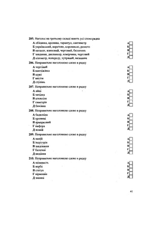 205. Наголос на третьому складі мають усі слова
А обіцянка, кропива, тарантул, сантиметр
Б український, веретено, коромисло, решето
В каталог, ялиновий, черговий, бюлетень
Г завдання, диспансер, комірчина, черговий
Д кілометр, попереду, хутряний, визнання
206. Неправильно наголошено слово в рядку
А черговий
Б вантажівка
В адже
Г висіти
Д ступінь
207. Неправильно наголошено слово в рядку
А айва
Б загадка
В альвеола
Г симетрія
Д бавовна
208. Неправильно наголошено слово в рядку
А бадилина
Б кропива
В ярмарковий
Г амфора
Д новий
209. Неправильно наголошено слово в рядку
А напій
Б індустрія
В завдовжки
Г балачки
Д видання
210. Неправильно наголошено слово в рядку
А ненависть
Б верба
В статуя
Г вірменин
Д знання
 