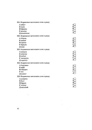 211. Неправильно наголошено слово в рядку
А азбест
Б індик
В байдуже
Г рукопис
Д апокаліпсис
212. Неправильно наголошено слово в рядку
А збірник
Б прийде
В тарілки
Г барвник
Д кажу
213. Неправильно наголошено слово в рядку
А випадок
Б живопис
В люблю
Г газопровід
Д чорногуз
214. Неправильно наголошено слово в рядку
А бородавка
Б дефіс
В гайворон
Г моє
Д каталог
215. Неправильно наголошено слово в рядку
А довідник
Б було
В бармен
Г літопис
Д квітковий
42
 