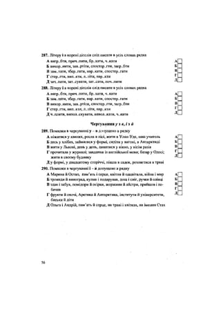 287. Літеру і в корені дієслів слід писати в усіх словах рядка
А виграти, прич..пити, бр..хати, ч..кати
Б викор..нити, зав..ртіти, спостерегти, загр..бти
В зам..тати, зберігати, нар..кати, спостерігати
Г стер..гти, вип..кти, л..тіти, нар..кти
Д зач..пати, зат.хувати, зат.хати, поч..пити
288. Літеру і в корені дієслів слід писати в усіх словах рядка
А вигр..бти, прич..пити, бр..хати, ч..кати
Б зам.-та'ги, збер..гати, нар..кати, спостерігати
В викор..нити, зав..ртіти, спостер..гти, загр..бти
Г стер..гти, випекти, л..тіти, нар..кти
Д чіпляти, випол.хкувати, вивол..кати, ч..кати
Чергування^ з <?, і з й
289. Помилки в чергуванні у - в допущено в рядку
А ніжитися у хвилях, росла в лісі, жити в Улан-Уде, наш учитель
Б десь у хлібах, займатися у формі, сидіти у вагоні, в Антарктиді
В жити у Львові, день у день, дивитися у вікно, у вісім разів
Г прочитала у журналі; завдання із англійської мови; базар у Одесі;
жити в своєму будинку
Д у формі, у двадцятому сторіччі, пішла в садок, розлягтися в траві
290. Помилки в чергуванні і - н допущено в рядку
А Марина й Остап, пам'ять і серце, квітли й одцвітали, війна і мир
Б троянди й виноград, купив і подарував, дощ і сніг, ручки й олівці
В здав і забув, помідори й огірки, жоржини й айстри, прийшов і по-
бачив
Г фрукти й овочі, Арктика й Антарктика, інститути й університети,
батьки й діти
Д Ольга і Андрій, пам'ять й серце, на траві і квітках, на імення Стах
56
 