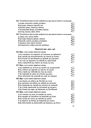 324. Уподібнення приголосних відбувається при вимові кожного слова рядка
А ягідка, заквітчати, грубка, (у) мисці А
Б (у) ручці, обмежся, просьба, сніг Б
В вогкий, важко, пишеться, навесні В
Г безсмертний, їжджу, (у) книжці, берізка Г
Д дігтяр, смужка, ліжко, пісня Д
325. Уподібнення Приголосних відбувається при вимові кожного слова рядка
А діжка, сміх, вокзал, бабка А
Б (у) садку, берешся, вріжмо, замазка Б
В просьба, зшиток, (у) мисці, розжарити В
Г радишся, вовк, мигтів, безпека Г
Д повсякденно, скибка, розклад, зробивши Д
Правопис пре-, при-, прі-
326. При- в усіх словах пишеться в рядку
А приглушувати, пр..парувати, привласнити, пр..вабливість А
Б пр..довгий, пр..восходительство, пр..плести, пр..білити Б
В пр..бідний, прибалтійський, пр..вражий, пр..хорошити В
Г пр..года, пр..мурувати, пр..дивний, пр..дикативний Г
Д пристаркуватий, пр..гошати, пр..блуда, пр..язнь Д
327. При- в усіх словах пишеться в рядку
А приглушений, пр..світити, пр..купити, пр..дніпровський А
Б пр..ставити, пр..варений, пр..зирство, пр..малий Б
В пр..старий, пр..глибокий, пр..года, президент В
Г пр..хороший, пр..краса, пред'явник, пр..дикат Г
Д пр..смоктатися, пр..сушений, пр..злий, пр..тамувати
328. При- в усіх словах пишеться в рядку
А прибудова, пр..амбула, пр..багатий, пр..тулок А
Б превалювати, пр..вабити, пр..добрий, принагідний Б
В прибережний, пр..горілий, пр..мовляти, пр..нишклий В
Г пр..в'ялий, превеселий, превентивний, пр..мудрість Г
Д пр..бічний, пр..парат, пр..бережний, пр..балтійський Д
329. При- в усіх словах пишеться в рядку
А пр..зентація, пр..рода, пр..хитрий, пр..своіти А
Б пр..мудрий, пр..землитися, пр..міальний, пр..білий Б
В пр..глухий, пр..тензія, пр.хвітлий, пр..дорого В
Г пр..берегти, пр..бічник, пр..борканий, пр„хилити г
Д пр..бинтований, пр..фіксальний, пр..біднятися, пр..бігати Д
•••••
•
0
дВ
63
 