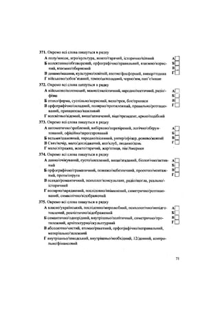 371. Окремо всі слова пишуться в рядку
А полу/мисок, агро/культура, жовто/гарячий, історично/цінний А
Б колективно/обговорений, орфографічно/правильний, взаємно/корис- Б
ний, взаємно/обернений В _
В динамо/машина, культурно/освітній, азотно/фосфорний, ампер/година Г
Г військово/зобов'язаний, темно/шоколадний, чорно/зем, пап'є/маше
372. Окремо всі слова пишуться в рядку
А військово/полонений, мовно/стилістичний, народно/поетичний, радіо/- А|~~|
фізик Б Ц
Б птахо/ферма, суспільно/корисний, вело/трек, боє/припаси
В орфографічно/складний, полярно/протштежний, правильно/розташо- г П
ваний, принципово/важливий
Г всесвітньо/відомий, вище/зазначений, віце/президент, крило/подібний
373. Окремо всі слова пишуться в рядку
А автоматично/зроблений, вибірково/перевірений, логічно/обґрун- А[~]
тований, офіційно/зареєстрований б Ц
Б вельми/шановний, народно/пісенний, унтер/офіцер, рожево/жовтий Ю
В Свят/вечір, мало/досліджений, яхт/клуб, людино/день г
О
Г мало/літражка, жовто/гарячий, жар/птиця, пів/Америки
374. Окремо всі слова пишуться в рядку
А давно/очікуваний, густо/населений, вище/згаданий, біологічно/актив- А|3
ний БІ
Б орфографічно/граматичний, пожежо/небезпечний, проектно/монтаж-
в П
ний, проти/отрута г П
В псевдо/романтичний, психолог/консультант, радіо/щогла, реально/-
історичний
Г полярно/заряджений, послідовно/ввімкнений, симетрично/розташо-
ваний, символічно/відображений375. Окремо всі слова пишуться в рядку
А власне/український, послідовно/миролюбний, психологічно/непідго- А| ]
товлений, реалістично/відображений Б| |
Б семантично/однорідний, внутрішньо/політичний, симетрично/про- В[ І
тилежний, архітектурно/скульптурний г П
В абсолютно/чистий, атомно/ракетний, орфографічно/неправильний,
матеріально/залежний
Г внутрішньо/заводський, внутрішньо/необхідний, 12/денний, контро-
льно/фінансовий
71
 