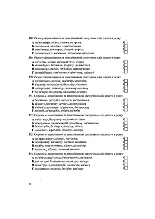 388. Разом усі прислівники та прислівникові сполучення слід писати в рядку
А по/восьмеро, зо/зла, з/рання, на зразок а| |
Б рано/вранці, на/в/ряд, один/по/одному Б ^
В чим/скоріш, в/поперек, у/щерть, у/трьох в
Ш
Г по/можливості, на/вмисне, за/законом, на/прокат ^Ш)
389. Разом усі прислівники та прислівникові сполучення слід писати в рядку
А по/перше, в/плав, на/швидкуруч, у/тричі а| |
Б за/панібрата, без/жалю, від/разу, десь/не/десь Б ~
В спокон/віку, на/зло, під/боком, давним/давно В
Г що/найбільше, тим/часово, стрім/голов, на/решті
390. Разом усі прислівники та прислівникові сполучення слід писати в рядку
А по/маленьку, до/віку, над/вечір, мимо/хідь А
Б в/цілому, по/всяк/день, без/сліду, о/півночі Б
В на/передодні, за/молоду, до/смаку, на/славу В
Г по/за/торік, по/одному, на/вмисно, в/зимку Г
391. Окремо всі прислівники та прислівникові сполучення слід писати в рядку
А без/відома, до/пуття, до/снаги, на/прощання А| |
Б за/надто, без/угаву, до/часу, до/побачення Б| ]
В з/нічев'я, до/загину, за/рахунок, без/просипу
Г до/нині, до/вподоби, в/обріз, на/вибір г П
392. Окремо всі прислівники та прислівникові сполучення слід писати в рядку
А на/останку, без/упину, на/дозвіллі, с/тиха А П
Б за/кордоном, з/краю/в/край, до/останку, на/віки/вічні Б[ |
В без/потреби, без/черги, до/долу, під/час в П
Г на/видноті, в/роздріб, під/силу, до/пори г П
393. Окремо всі прислівники та прислівникові сполучення слід писати в рядку
А до/краю, в/ноіу, в/решті, на/совість А
Б без/промаху, на/шкоду, до/лиця, на/нівець Б
В до/діла, поза/сумнівом, з/дому, до/сих/пір В
Г на/вигляд, з/болю, о/півночі, на/жаль Г
394. Окремо всі прислівники та прислівникові сполучення слід пйсати в рядку
А не/з/руки, над/голодь, з/віку/правіку, на/зразок А| |
Б до/сьогодні, більш/менш, віро/гідно, на/зорі БІ |
В ні/на/гріш, з/діда/прадіда, на/пам'ять, на/вагу
Г на/відмінно, з/відома, без/ліку, над/силу г П
74
 