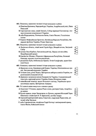 403. Помилки у правопис! великої літери допущено в рядку
А Північна Буковина, Народний рух України, Андріївський узвіз, Папа
Римський
Б Геростратова слава, новий Заповіт, Собор паризької Богоматері, Акт
проголошення незалежності України
В доба Відродження, Полтавська битва, Святе Письмо, Гельсінська
спілка
Г Кирило-Мефодіївське братство, Китайська Народна Республіка, Фе-
дерація футболу України, Різдво Христове
404. Помилки у правописі великої літери допущено в рядку
А Львівська область, ліцей імені Героїв Крут, Вічний вогонь, Західний
Сибір
Б вулиця Леся Курбаса, бальзаківський вік, Перша світова війна,
Нюрнберзький процес
В Князівство Монако, Південно-Африканська Республіка, Великий
Каменяр, науково-технічна революція
Г республіка Куба, Нобелівська Премія, Течія Гольфстрім, орден Кня-
гині Ольги
405. Помилки у правописі великої літери допущено в рядку
А Франкове слово, Кримінальний Кодекс України, Шевченківська пре-
мія, Заслужений журналіст України
Б Тетянин день, річка Хорол, Центральна виборча комісія України, не-
розпізнаний літальний об'єкт
В Державна заслужена капела бандуристів України, Скандинавський
півострів, народний артист України, Києво-Печерська лавра
Г олімпійський чемпіон, орден Почесного легіону, Українська греко-
католицька церква, Центральна Америка
406. Усі власні назви пишуться в лапках в рядку
А Пансіонат У Галини, журнал Рідне слово, ресторан Едем, Андріївсь-
ка церква
Б Руська правда, опера Запорожець за Дунаєм, картина Молодий Тарас
Шевченко в майстерні К. П. Брюллова, автобус Ікарус
В Одеський припортовий завод, Євангеліє, підручник Рідна мова, ди-
тячий табір Зіронька
Г доба Середньовіччя, кінофільм Гаррі Поттер і напівкровний принц,
газета Факти, Київський вокзал
 