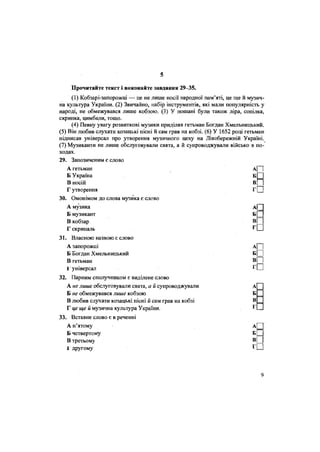 5
Прочитайте текст і виконайте завдання 29-35.
(1) Кобзарі-запорожці — це не лише носії народної пам'яті, це ще й музич-
на культура України. (2) Звичайно, набір інструментів, які мали популярність у
народі, не обмежувався лише кобзою. (3) У пошані були також ліра, сопілка,
скрипка, цимбали, тощо.
(4) Певну увагу розвиткові музики приділяв гетьман Богдан Хмельницький.
(5) Він любив слухати козацькі пісні й сам грав на кобзі. (6) У 1652 році гетьман
підписав універсал про утворення музичного цеху на Лівобережній Україні.
(7) Музиканти не лише обслуговували свята, а й супроводжували військо в по-
ходах.
29. Запозиченим є слово
А гетьман
Б Україна
В носій
Г утворення
30. Омонімом до слова музика є слово
А музика
Б музикант
В кобзар
Г скрипаль
31. Власною назвою є слово
А запорожці
Б Богдан Хмельницький
В гетьман
1 універсал
32. Парним сполучником є виділене слово
А не лише обслуговували свята, а й супроводжували А
Б не обмежувався лише кобзою Б
В любив слухати козацькі пісні й сам грав на кобзі В
Г це ще й музична культура України. Г
33. Вставне слово є в реченні
А п'ятому
Б четвертому
В третьому
1 другому
9
 