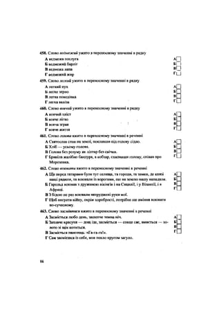 Г П
458. Слово ведмежий ужито в переносному значенні в рядку
А ведмежа послуга А| |
Б ведмежий барліг Б Ы
В ведмежа лапа В
Г ведмежий жир ^ и
459. Слово легкий ужито в переносному значенні в рядку
А легкий пух А[Н
Б легке зерно Б П
В легка поведінка в П
Г легка валіза
460. Слово вовчий ужито в переносному значенні в рядку
А вовчий хвіст А[
Б вовче лігво Б
В вовча зграя В
Г вовче життя г
-
461. Слово голова вжито в переносному значенні в реченні
А Святослав спав на землі, поклавши під голову сідло. а Ц
Б Хліб — усьому голова. Б З
В Голова без розуму як ліхтар без свічки. В Ц
Г Бриніла жалібно бандура, а кобзар, схиливши голову, співав про
Морозенка.
462. Слово воювати вжито в переносному значенні в реченні
А Ще перед татарами були тут селища, та городи, та замки, де князі А
наші рядили, та воювали із ворогами, що на землю нашу нападали. Б
Б Гарольд воював з дружиною вікінгів і на Сицилії, і у Візантії, і в В
Африці. г
-
В 3 бідою не раз воювали натруджені руки мої.
Г Щей виграти війну, окрім хоробрості, потрібне ще вміння воювати
по-сучасному.
463. Слово засміятися вжито в переносному значенні в реченні
А Засміється любо день, зашепче темна ніч. А[
Б Заплаче красуня — дощ іде, засміється — сонце сяє, вмиється — зо- Б
лото зі щік котиться. В
В Засміється панотець: «Га-га-га!». ^ .
Г Сам засмієшся із себе, мов пекло кругом загуло.
88
 