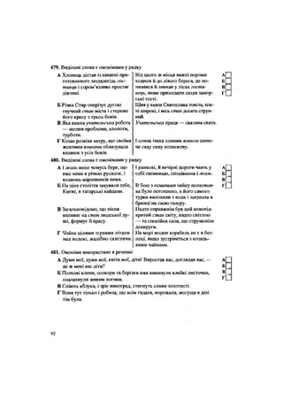 479. Виділені слова є омонімами у рядку
А Хлопець дістав із кишені при-
готовленого заздалегідь гос-
тинця і сором'язливо простяг
дівчині.
Б Річка Стир оперізує дугою
гнучкий стан міста і стереже
його красу з трьох боків.
В Яка важка учительська робота
— щодня проблеми, клопоти,
турботи.
Г Козак розвіяв ватру, що своїми
жовтими язиками облизувала
казанок з усіх боків.
480. Виділені слова є омонімами у рядку
Від цього ж місця важкі пороми
ходили й до лівого берега, де по-
чинався й зникав у лісах гости-
нець, яким приходили сюди замор-
ські гості.
Шия у князя Святослава товста, пле-
чі широкі, і весь стаи досить струн-
кий.
Учительська праця — святиня свята.
І сонна тиша сонним язиком шепо-
че саду сиву колискову.
АІ жаль мене чомусь бере, що
вже нема в річках русалок, і
водяних-мірошників нема.
Б На ціле століття закували тебе,
Києве, в татарські кайдани.
В Загальновідомо, що пісня
впливає на стан людської ду-
ші, формує її красу.
Г Чайки цілими зграями літали
над водою, жалібно скиглячи.
І ранкові, й вечірні дороги чаять у
собі таємницю, сподівання і жаль.
В бою з османами чайку полковни-
ка було потоплено, а його самого
турки виловили з води і закуваїи в
бранці на свою галеру.
Надто справжнім був цей нововід-
критий стан світу, надто світлою
— та спокійна сила, що струменіла
довкруги.
На морі жоден корабель не є в без-
пеці, якщо зустрінеться з козаць-
кими чайками.
481. Омоніми використано в реченні
А Думи мої, думи мої, квіти мої, діти! Виростав вас, доглядав вас, —
де ж мені вас діти?
Б Польові клени, осокори та берізки вже викинули клейкі листочки,
спалахнули живим вогнем.
В Спіють яблука, і зріє виноград, стигнуть сливи золотисті.
Г Вона тут тілько і робила, що всім гадала, ворожила, могуща в ділі
тім була.
а П
в П
в П
Г П
А
в[
г
А
Б
В[
Г
92
 